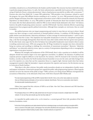 eral dollars, should serve as a firewall between the funders and the funded. This structure has been tested with respect
to particular programming choices. In 1980, the Carter administration reportedly tried to pressure PBS to cancel the
airing of Death of a Princess, a drama-documentary “about a Saudi princess executed for an affair with a commoner.”169
Pressure also came from Mobil Oil, “a major PBS underwriter.” PBS president, Larry Grossman, refused to cancel
the program, but many PBS affiliates became unwilling to air it, anyway.170 In 2002, PBS promised to keep an HIV-
positive Muppet off Sesame Street after congressional conservatives wrote to PBS to remind the network of its financial
dependence on federal dollars. In 2005, PBS pulled an episode of Postcards from Buster that included a family with
two moms after the Bush administration called for PBS to return federal funds dedicated to the show.171 On balance,
however, the public broadcasting system structure—and the CPB firewall—has been relatively effective in protecting
programmers from program-specific political intervention. Although these examples are worrisome, they are small
in number.
         But political pressure also can impact programming and content in ways that are not easy to detect. Broad-
casters may skew coverage or avoid controversy to forestall political criticism. A condition of CPB funding is that
public stations must demonstrate “objectivity and balance” in their coverage of controversial matters172—and it is up to
CPB to ensure that this is done. This stipulation has lead public broadcasters to strive for a disciplined nonpartisan-
ship, a role that increasingly distinguishes them from the many other media entities that have grown more partisan.
On the other hand, some argue that the drive for balance has made public broadcasters more tentative when it comes
to tackling controversial issues. NPR news programs like All Things Considered, for example, have been criticized for
being too cautious and unwilling to challenge the conventions of mainstream journalism.173 Moreover, “objectivity
and balance” are inherently subjective terms, open to a variety of interpretations depending on who is managing the
organizations at any given moment.174
         Whatever the strengths and weaknesses of the CPB firewall, there is also a question as to whether it will be
adequate should local stations begin to do more aggressive journalism. In addition, the dynamics of political and
corporate pressure might be different on the local level. For instance, UNC-TV, licensed to the University of North
Carolina, recently was forced by the North Carolina General Assembly to turn over the notes and video footage from
one of its reporters on a story that cast the corporation Alcoa in a negative light. Internal emails show that station
management wanted to fight the lawmakers’ request and protect the reporters and sources, but the decision was up
to University of North Carolina.175
         Then there is the other criticism: that public media journalists already are too independent of public mores
and taxpayer inclinations. Conservative groups have argued that public radio programming espouses a liberal agenda
and does not serve the interests of the public at large.176 NPR’s autumn 2010 firing of Juan Williams reinvigorated the
accusations of liberal bias. In the aftermath of that event, FOX News Channel’s Bill O’Reilly said:

        “The news-based programming on PBS and NPR is heavily tilted to the left. In fact, as far as their news analysts are concerned,
         there are 18 liberal-leaning individuals on the air and one moderate, David Brooks. There are no conservative voices heard in
         the national public broadcasting precincts.”177

      Others have argued that this criticism of NPR is out of date. New York Times columnist and PBS NewsHour
commentator, David Brooks, says:

        “The damaging thing to me is NPR has really worked hard over the past 10, 20 years to become a straight-down-the-middle
         network. I’m not sure they were decades ago. But now they really are.”178

       Is it possible for public media to be—or be viewed as—a neutral ground? Steve Coll, president of the New
America Foundation, wrote:

        “In this time of niche publications and cable networks that thrive on ideological anger, we should be seeking to strengthen NPR’s
         role as a convener of the public square, a demagogue-free zone where all political and social groups—including conservatives
         and others opposed to federal funding of public media—should be welcome on equal terms.”179


                                                                                                                                            163
 