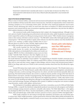 Randolph May of the conservative Free State Foundation thinks public media, by its nature, cannot play this role:

              “[G]overnment’s involvement tends to exacerbate public tensions in a way that makes civil discourse more difficult. This is
               because government content decisions are seen by many as tilting the public policy playing field in a way inconsistent with
               their beliefs.”180


      Impact of the Internet and Digital Technology
      When it comes to Internet realities, commercial and noncommercial broadcasters face similar challenges. Both com-
      pete for mindshare with the myriad other choices Americans have. And both are impacted when viewers switch from
      watching a program on TV to consuming content online. The blow to the commercial broadcaster may be worse,
      however, because advertising rates online are much lower than those on broadcast TV. While noncommercial pro-
      grammers must contend with the same circumstances regarding corporate underwriters, they also have the ability to
      solicit audience donations on either medium.
                Like commercial media, public broadcasting has had to adapt to the changing landscape. Although to date,
      only 3 percent of public broadcasting news professionals work exclusively online, public broadcasters in general have
      tried to expand their audience by offering increasing amounts of web content.181 PBS’s Frontline streams its programs
      online in their entirety, with links to relevant resources.182 The PBS KIDS’ website offers full-length episodes and edu-
      cational games.183 PBS NewsHour produces regular online webcasts, for which the audience more than doubled from
      2008 to 2010, reaching 1.4 million unique monthly views in 2010.184
      PBS also places its content on Hulu, YouTube, digital multicast chan-           Overall, public radio deploys
      nels, mobile smart phones, and social-networking sites.185
                PBS recently launched free iPad and iPhone applications,
                                                                                      more than 1400 reporters,
      which quickly became the number one downloaded applications.186                 editors, and producers in
      Public radio podcasts are downloaded by the millions each month; one            21 domestic and 17 foreign
      program, WBUR’s On Point, is downloaded as many as 500,000 times
      weekly.187 Nashville Public Television’s Next Door Neighbors uses an on-        bureaus.
      line interactive immigration data map to raise awareness of cultures
      that would otherwise be unfamiliar to local residents.188 Its programming on Nashville’s Kurdish community has re-
      portedly gone viral in Kurdistan. Public TV in Atlanta created LENS on Atlanta, an Internet destination with tools that
      allow users to create and share content, engage in online dialogue, and even connect with local government leaders.189
      KPBS in San Diego made early use of Twitter to alert community members about forest fires that affected the region
      in 2007.190
                Several PBS stations have made creative use of their digital multicast channels.191 The Orlando station uses a
      multicast signal to carry The Florida Channel, a public affairs television network covering legislative and judicial pro-
      ceedings in the state, as well as meetings of the governor, his cabinet, and other local electoral and public affairs pro-
      gramming. The South Carolina Channel, also carried on a multicast channel, provides coverage of the State House of
      Representatives, local sports, and other local programming. The Minneapolis station carries The Minnesota Channel,
      broadcasting programming created by and for Minnesota and neighboring audiences.192 Public radio stations across
      the country are also doubling and tripling their offerings by using digital subchannels to broadcast local community
      events, town hall meetings, hearings, and legislative floor sessions, in addition to using these new streams to display
      song information, weather, traffic updates, and local news.193
                The development of smartphone applications has also been a tremendous success for NPR and Public Radio
      Exchange (PRX), a nonprofit that distributes independently produced noncommercial radio programs and facilitates
      content exchanges among consumers, producers, and public radio stations. The Public Radio Player—a free applica-
      tion developed by PRX for the iPhone—has been downloaded 2.5 million times since 2008.194 After the release of the
      iPhone, iPad, and Android apps, mobile traffic rose from 5 percent to at least 27 percent of NPR’s total digital traffic.195
                Public media companies are also trying to leverage their reputations and brands in the social-media space
      in various ways. Public Insight Journalism, a project pioneered by American Public Media (APM) and funded by the
      Knight Foundation, brings together a network of nearly 100,000 sources, who contribute information to a database of


164
 