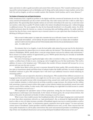 topics and stories in order to guide journalists and connect them with resources. This “curated crowdsourcing” is be-
ing used for national programs such as Marketplace and On Being, and by radio stations in major markets, such as New
York City and Los Angeles, as well as in smaller markets, like Charlotte, North Carolina, and St. Louis, Missouri.196

The Problem of Streaming Costs and Digital Distribution
Public broadcasters have a significant problem in the digital world that commercial broadcasters do not face. Since
many commercial broadcasters put ads on their archived clips, they make money each time a video or audio clip is
played online. The sponsorship deals of public stations are not tied to viewership in the same way, so each time some-
one watches a video clip on a public TV website it adds to the station’s broadband streaming costs—without bringing
in additional revenue. The more popular the clip, the less financially beneficial it is to the public station. For all the
justified excitement about the Internet as a means of conveying video and building audience, for public media the
Internet has thus far been a more expensive way to transmit content on a per capita basis than broadcast has been.
Bill Kling of APM puts it this way:

        “[W]e can reach 14 million people in Los Angles with a transmitter that runs on 600 watts of power. If we tried to reach 14
         million people with broadband...we’d be bankrupt. We spend now $500,000 a year in our company alone on broadband
         spectrum in order to serve the audiences and I don’t think everybody realizes that every time you download podcast or stream
         audio. . . it’s a collect call to us.”197

          He estimates that in Los Angeles, it costs the local public radio station $3,000 per year for the electricity to
run its radio transmitter but almost $300,000 to stream audio over the Internet.198 The alternative music public radio
station in Philadelphia, WXPN, spends about 2 cents per unique listener each year for ordinary radio transmission.199
But to stream to its online audience of approximately 45,000, WXPN spends about $9,000 annually on bandwidth
costs—amounting to $2 per user.200
          The costs of streaming are significantly higher when video is involved. In May 2010, PBS streamed approxi-
mately 1.3 million hours of video to users, running up a tab of roughly $20,000 for that month alone. This is all in
addition, of course, to the broadcast costs.201 PBS projects that number of hours streamed will increase by 17 to 25
percent each year over the next 10 years.202
          Another factor likely to drive up costs is consumer demand for better quality. PBS currently delivers its on-
line video at transmission speeds well below those of industry leaders like Netflix and Hulu. As access to high-speed
broadband continues to grow, PBS anticipates that it will need to put additional resources toward enhancing its
streaming quality.203
          All of these costs are expected to skyrocket as demand grows. PBS considered three different scenarios to try
to gauge just how much content delivery costs might rise over the next 10 years: Using a conservative growth model,
in which usage and quality increase while streaming prices drop, annual costs could reach $14 million. Imagining
a more moderate situation, in which prices do not drop as quickly as usage increases, the estimate was $27 million.
And, assuming a 50 percent jump in online video usage, as some industry analysts have predicted, annual costs could
reach in excess of $100 million. In other words, PBS could be looking at an eight-fold to 60-fold increase in content
delivery costs between now and 2020.204
          PBS emphasizes the speculative nature of these projections, noting that new business deals and techno-
logical advances could impact costs dramatically. As the volume of streams grows, the cost-per-stream declines. But
clearly, at this point, the potential cost burden of online streaming is cause for concern.
          What is more, these models assume that broadband providers will not begin charging some content provid-
ers more than others (sometimes referred to as “paid prioritization”). But, as demand for high-bandwidth content
(such as video or even 3-D video) increases, providers of broadband capacity may turn to content providers as well as
to consumers to pay for the “pipes,” or transmission capacity, required to serve up the content.205 As more and more
content moves to broadband, content providers could face additional access costs, as well. These concerns have led
some public broadcasters to call for policy interventions that assist noncommercial providers in establishing owner-
ship of their own broadband infrastructure and accessing third-party broadband infrastructure at low cost.206


                                                                                                                                        165
 