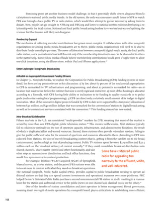 Streaming poses yet another business model challenge, in that it potentially shifts viewer allegiance from lo-
      cal stations to national public media brands. In the old system, the only way consumers could listen to NPR or watch
      PBS was through a local public TV or radio station, which would then attempt to garner revenue by asking them to
      donate. Now, people can go straight to NPR.org and PBS.org and listen to national content without developing a re-
      lationship with the local station. National and local public broadcasting leaders have worked out ways of splitting the
      revenue but that tension will likely not disappear.

      Membership Support
      The mechanics of collecting member contributions has grown more complex. If collaborations with other nonprofit
      organizations or among public media broadcasters are to thrive, public media organizations will need to be able to
      distribute funds to multiple partners. The news collaboration between a nonprofit digital media entity, the local public
      radio station, and a journalism school will flourish only if the membership donation to one can be channeled to others
      in the partnership. Some public media officials believe membership contributions would grow if Apple were to allow
      one-click donations, using the iTunes store, within iPad and iPhone applications.207

      Other Challenges Facing Public Broadcasting

      Inflexible or Inappropriate Government Funding Streams
      In Chapter 31, Nonprofit Media, we explore the Corporation for Public Broadcasting (CPB) funding system in more
      detail, but here are key points relevant to this discussion: 1) by law, about 67 percent of the total annual appropriation
      to CPB is earmarked for TV infrastructure and programming, and about 22 percent is earmarked for radio—an al-
      location that made sense before the Internet but now is overly rigid and restrictive; 2) most of this funding is allocated
      according to a formula, with CPB having little ability or inclination to tie funding to quality standards or to policy
      goals (such as increasing local programming); 3) CPB can direct only a relatively small amount of its budget to digital
      innovation. Most of the innovative digital projects funded by CPB to date were supported by a temporary allocation of
      between $30 million and $40 million dollars that was earmarked for the conversion of stations to digital broadcasting,
      as well as for content and services associated with the conversion.208 This funding stream has now ended.

      Intra-Broadcast Collaboration
      Fifteen markets in the U.S. are considered “multi-provider” markets by CPB, meaning that most of the market is
      served by more than one CPB-eligible public television station.209 This creates inefficiencies. First, stations typically
      fail to collaborate optimally on the use of spectrum capacity, infrastructure, and administrative functions, the result
      of which is duplicated effort and wasted resources. Second, these stations often provide redundant services, failing to
      give the public sufficient value for the amount of spectrum and resources allocated to them. According to CPB data
      collected from stations, the cost of merely broadcasting content (that is, getting it from the satellite out to the broad-
      cast consumer) can be as high as that of producing content. Public TV stations spend between $2.9 million and $27.3
      million each on the broadcast delivery of content annually.210 If they could consolidate broadcast distribution onto
      shared channels, share master control and other functionality, and take
                                                                                      Some have criticized public
      other steps to economize on distribution and back office functions, they
      would free up resources for content production.                                 radio for appealing too
                For example, Boston’s WGBH acquired WGBY of Springfield,              narrowly to the affluent, white,
      Massachusetts, as a sister station, and the paired PBS stations were able
                                                                                      and well-educated.
      to invest more in content with what they saved on broadcast operations.
      The national nonprofit, Public Radio Capital (PRC), provides capital to public broadcasters seeking to operate ad-
      ditional stations so that they can spread content investments and operational expenses over more platforms. PRC
      helped Denver’s Colorado Public Radio purchase a second noncommercial FM station in 2008, resulting in a revenue
      boost for the station and additional service to the public (news on one channel and classical music on the other).211
                One of the benefits of station consolidation and joint operation is better management. Direct governance,
      meaning direct oversight of media operations by a nonprofit board, plays a critical role in establishing more efficient,


166
 