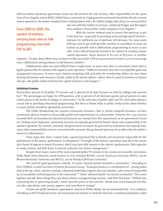 well-run station operations (governance issues are discussed in the next section). After responsibility for the opera-
tions of Los Angeles station KPCC shifted from a university to a high-powered community board that directly oversaw
station operations, the station morphed from a failing station with a $1 million budget and a $135,000 annual deficit
                                                into one with $16 million in revenue, a balanced budget, and the largest
From 2004 to 2009, the                          news audience of any public media company in Los Angeles.212
                                                          With the current national need to ensure that spectrum is put
number of stations                              to the best use—especially by providing universal high-speed Internet—
carrying local news or talk                     tolerance for inefficient use of spectrum will decrease. For many years,
programming rose from                           CPB has tried to get multi-provider markets to consolidate as many op-
                                                erations as possible and to differentiate programming as much as pos-
595 to 681.                                     sible. It has offered financial incentives for stations to combine master
                                                control operations, which amount to $11,000 to $72,000 in monthly
expenses.213 To date, these efforts have not been terribly successful. CPB set up an incentive fund in 2010 to encourage
more collaboration among stations in and between markets.214
         Collaborations often are more difficult than it might seem. In some cases there is uncertainty about what is
legally permissible for stations with regard to joint operation.215 Different licensees may have incompatible goals and
management structures. In some cases, stations competing with each other for membership dollars are wary about
sharing information and resources. Finally, unlike in the private sphere—where there is a pool of investors to finance
roll ups—the public media world has less capital to finance such mergers.216

Institutional Licensees
Twenty-three percent of all public TV licenses and 31 percent of all radio licenses are held by colleges and universi-
ties.217 The percentages are larger for CPB grantees, with 33 percent of all television grants and 48 percent of radio
station grants in the hands of colleges or universities.218 In the early days of public radio and TV, universities played a
crucial role in providing educational programming. But there is debate today in public media circles about whether
so many stations should be operated by universities.
           The Public Broadcasting Act requires community licensees—that is, private nonprofit licensees—to have
community advisory boards to ensure high quality and responsiveness to communities. However, the 1,053 universi-
ty-owned NCE (noncommercial educational) licensees are exempt from this requirement, as are government licens-
ees. Perhaps more important, community licensees are typically governed by boards whose only responsibility is the
station’s operation. By contrast, university and government licensees are governed by institutions that typically have
many other responsibilities and are concerned with outcomes that go beyond (and may be at odds with) the public’s
interest in information.219
           Some argue that when a station lacks a governing board that is directly and exclusively responsible for the
performance of the station, performance is suboptimal.220 Oversight of the station’s operations may fall to the univer-
sity’s board of regents or board of trustees, which may have little interest in the station’s performance, little expertise
in media matters, and little desire to exercise authority over station management.221
           Despite these issues, some of the most respected public TV stations in the country are owned by universities.
Public Radio News Directors award winners in 2010 included WAMU, run by American University; WKYU, run by
Western Kentucky University; and WGCU, run by Florida Gulf Coast University.222
           The need for good governance extends, of course, beyond stations licensed to universities.223 According to
Terry Clifford, co-chief executive of Station Resources Group, “Good governance is a combination of...strong leader-
ship at the top, vision, mission, strategy, a financial model that supports that core mission, and a sense of responsibil-
ity, accountability, and transparency to the community.”224 Some “advisory boards” are merely ceremonial. “They come
together and talk about things they care about relative to programming content—and then they leave,” Clifford says,
contrasting this to “governing boards,” which have the power to hire and fire, “decide how much financial risk they
can take, open doors, raise money, approve, and contribute to strategy.”
           At least one public broadcast organization, American Public Media, has recommended that, “as a condition
of holding an FCC broadcast license, all noncommercial stations or networks that have a combined population under


                                                                                                                              167
 