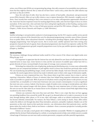 action, even if these state SPANs are not generating big ratings, they add a measure of accountability since politicians
know that they might be observed. But 27 states do not have them—and in only 4 states does the cable industry sup-
port them as they do C-SPAN.
         Since the early days of cable, there has also been a system of local public, educational, and governmental
access (PEG) channels. Often set up to offer citizens a way to express themselves, PEG channels—roughly 5,000 of
them—have recently been working to find a new mission in an era when self-expression opportunities abound on-
line. Some have become important venues for teaching digital literacy skills, and a few have begun to focus on citizen
journalism. At the same time, cities and states have been cutting back significantly on their funding, causing scores
of PEG channels to go dark. This is a time of both great promise and peril for PEG stations. (Chapter 3, Television;
Chapter 7, Public Access Channels; and Chapter 27, Cable Television.)

Satellite
Satellite technology is not particularly conducive to local programming, but the FCC requires satellite service provid-
ers to set aside 4 percent of the channels they carry for educational programming; currently, some of these channels
focus on public affairs. Some educational channels—including those providing religious, public affairs and foreign
language programming—have had great success. But in recent years, satellite operators have been turning away
prospective channels for lack of capacity. Some educational programmers also found it too expensive: unlike the PEG
system, in which programmers get paid, nonprofit programmers must, by law, pay satellite operators significant fees.
(Chapter 9, Satellite.)

Internet and Mobile
The enormous challenges facing traditional media would be of less concern if the vibrant new digital media were
filling the gap. Is it?
          It is important to appreciate that the Internet has not only allowed for new forms of self-expression but has
improved news in many ways. Lower barriers to entry and the vast amount of available space online have led to a
greater diversity of voices, increased depth of some types of coverage, more consumer choices.
          Technology has reduced the costs of gathering, producing and distributing news, in some cases substantially.
Reporters can use computerized databases to pull together stories in hours that would have previously taken weeks.
The cost of producing and publishing images, sound, and text has fallen sharply. And most obviously, and most dra-
matically, the search-engine-driven Internet has made it infinitely easier to find a wide range of information rapidly.
          Citizens are more empowered than ever. They choose where to get their content, how to share it, and are
reporting it themselves. Billions of hours of volunteer labor have helped bring important information online and
make it accessible on a grand scale. With 76 percent of cell phone owners using their phone to take pictures, we may
conclude that, as remark­ ble as it is that most Americans now carry around a minicomputer, it is just as significant
                            a
that most now carry a camera. Indeed, it has become a staple of modern news coverage to include photos and videos
from citizens who captured images with their phones. Perhaps the most important piece of citizen journalism in
this new era was the video taken by an Iranian doctor on his cell phone of a woman named Neda Agha-Soltan being
murdered on the street in Tehran.
           Citizens can customize what news they want and when. There is not a topic that does not have aggrega-
tors providing headlines from around the world. We can get it on demand (when we’re ready to consume) or in real
time; through desktop, tablet, phone, or TV; in text, video, still images, audio or an infinite combination. Even data
has become infinitely customizable. For instance, the Texas Tribune, a news startup in Austin, Texas, offers online
readers the ability to sort through data about Texas lawmakers, prisoners, and public employees. Readers can set the
parameters as they wish, based on their particular interests—say, information about their particular town—and the
gizmo tailors the results to them. Built as one feature—a database—from a consumer perspective it actually provides
thousands of different “stories.”
          Citizens can now play a much greater role in holding institutions accountable. Whether it’s snapping photos of
potholes that the city hasn’t fixed and posting it to a website, or scouring documents to help a news website uncover a scandal,
a broad range of Americans can now more easily scrutinize government, companies and other powerful organizations.


                                                                                                                                   15
 