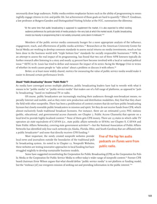 necessarily draw large audiences. Public media entities emphasize factors such as the ability of programming to mean-
ingfully engage citizens in civic and public life, but achievement of those goals are hard to quantify.243 Ellen P. Goodman,
a law professor at Rutgers-Camden and Distinguished Visiting Scholar at the FCC, summarizes the dilemma:

        “At the same time that public broadcasting is supposed to supplement the market, it is also expected to reflect existing
         audience preferences for particular kinds of media products—the very task at which the market excels. If public broadcasting
         invests too heavily in programming that is not widely consumed, some deem it irrelevant.”244

          Members of the public service media community hunger for a more appropriate analysis of the influence,
engagement, reach, and effectiveness of public media activities.245 Researchers at the American University Center for
Social Media are working to develop common standards to assess social returns on media investments, much as has
been done in the business world with “triple bottom line” standards for socially responsible businesses.246 NPR, in
an attempt to assess the real impact of its programming, has found that two out of three NPR listeners typically do
further research after listening to a story and nearly 25 percent have become involved with a local or national political
issue.247 KETC in St. Louis has tried to define and measure the impact of its series Facing the Mortgage Crisis in terms
of whether its work causes people to “take action” about a problem or discuss it with others.248
          Better, or at least more widely shared, metrics for measuring the value of public service media would make it
easier to demand certain performance levels.

Should “Public Broadcasting” Become “Public Media”?
As media have converged across multiple platforms, public broadcasting leaders have had to wrestle with what it
means to be “public media” or “public service media” that makes use of a full range of platforms, as opposed to “pub-
lic broadcasting,” based on traditional TV or radio.
          Of course, public broadcasters are increasingly reaching their audiences through non-broadcast means, es-
pecially Internet and mobile, and as they enter new production and distribution modalities, they find that they share
the field with other nonprofits. There has been a proliferation of content creators that do not have public broadcasting
licenses but closely resemble public broadcasters in mission and spirit. Yet they do not receive funds from CPB, which
almost exclusively funds traditional broadcast licensees. For instance, there are an estimated 5,000 PEG stations
(public, educational, and governmental access channels; see Chapter 7, Public Access Channels) that operate on a
local level to provide highly localized content.249 None of them gets CPB money. There are 23 states in which cable TV
operators air state equivalents of C-SPAN (i.e., state public affairs networks or SPANs; see Chapter 8, C-SPAN and
State Public Affairs Networks), covering state government activities250—but the National Association of Public Affairs
Networks has identified only four such networks (in Alaska, Florida, Ohio, and South Carolina) that are affiliated with
a public broadcaster251 and none that directly receives CPB funding.252
          Most important, the newly created nonprofit websites provide           Five of the top ten audio
local news and journalism outside the boundaries of the traditional pub-
lic broadcasting system. As noted in in Chapter 12, Nonprofit Websites,
                                                                                 podcasts on iTunes were from
these websites are testing innovative approaches to local funding but have       public radio.
struggled mightily to develop sustainable business models.
          Some have suggested reconstituting the Corporation for Public Broadcasting (CPB) as the Corporation for Pub-
lic Media or the Corporation for Public Service Media to reflect today’s wider range of nonprofit content.253 Former CPB
board chairman Ernie Wilson argues that what should define “public service media” is not platform or funding model,
but the “embrace [of] our evergreen mission of seeking out and providing information in the public interest.”254




                                                                                                                                        169
 