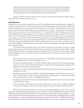 “Public access channels are often the video equivalent of the speaker’s soap box or the electronic parallel to the printed leaflet.
          They provide groups and individuals who generally have not had access to the electronic media with the opportunity to
          become sources of information in the electronic marketplace of ideas. PEG channels also contribute to an informed citizenry
          by bringing local schools into the home, and by showing the public local government at work.”16

       Today, the question is whether PEGs can evolve to retain, or increase, their relevance in a digital world, in
which many other “soap boxes” now exist online.

 What PEG Channels Do
 Although there has never been a comprehensive study of PEG channel performance, anecdotal evidence suggests that
 quality varies widely. At their best, PEG channels provide essential local programming not provided by other media.17
“For many rural locales and suburban and exurban areas that are in the ‘shadow’ of larger metro areas where com-
 mercial and public broadcasters have little time and incentive to cover local events,” says the Alliance for Community
 Media, “PEG access entities are the only electronic media.”18 For instance, CCTV in Salem, Oregon, is one of the only
 local broadcast television stations serving the state’s capital city; other television stations, though licensed in Salem,
 tend to serve the larger media markets in Portland and Eugene.19 CCTV has televised more than 2,200 local govern-
 ment meetings, 2,000 programs with local public schools and colleges, and 1,000 other programs with community
 groups. The station serves 150 groups in six languages through its 9,400-square-foot nonprofit information center.20
 In Pikeville, Kentucky, the local commercial TV stations are based more than 50 miles away in Hazard or across the
 border in West Virginia, so the public access channel, PikeTV, is the one that regularly covers high school sports and
 other community events.21
          PEG channels reflect the special interests and character of each local community. For instance, a typical
 day’s programming on the PEG channel in Franklin, Tennessee, includes Army Newswatch, Today’s AirForce, Sharing
 Miracles, and Board of Mayor and Alderman meetings. In Palm Beach County, Florida, the lineup includes: Nature-
 scope, Everything Animal, Green Cay Wetlands, Positive Parenting Today, and Film Festival Review. Other examples of PEG
 channels include:

       	 Mount Prospect Television in Mount Prospect, Illinois, provided disaster coverage and assistance when an
          80-to-90-mile-per-hour wind tore through town in 2007.22
       	 Chicago Access Network television, on five PEG channels, offers coverage of town hall meetings and other
          community events, and has worked with health care organizations to disseminate basic education about
          AIDS prevention through live call-in programs.23
       	 In Minnesota, the Saint Paul Neighborhood Network (SPNN) offers eight programs for the growing Somali
          population in the area.24
       	 Cambridge Community Television (CCTV) in Cambridge, Massachusetts, has provided more than 22,000
          hours of programming on three community cable channels, including BeLive—a weekly call-in program,
          featuring artists, poets, comedians, and neighborhood activists.25
       	 In Cincinnati, more than 80 churches use the Media Bridges community access center to reach out to those
          unable to leave their homes.26
       	 Across the country, multilingual channels provide programming in Greek, Czech, Hungarian, Albanian,
          German, French, Portuguese, Vietnamese, Chinese, Korean, Hmong, Farsi, Arabic, Hebrew, and Swahili.27

         PEG advocates note that their media access centers do not just broadcast programs, but also serve as commu-
nity centers, providing training and production services. For instance, the Grand Rapids Community Media Center
(GRCMC) houses a full-power FM radio station, two PEG channels, an online citizen journalism platform, a vintage
theater, and full-service information technology (IT) services—including web design, networking, database creation,
and web hosting—to some one hundred nonprofit entities across the state and nation.28 GRCMC’s IT department
built websites for the Reentry Resource Center to help those released from incarceration integrate back into the local


                                                                                                                                               171
 