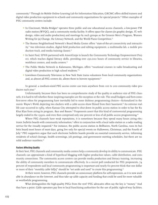 community.29 Through its Mobile Online Learning Lab for Information Education, GRCMC offers skilled trainers and
      digital video production equipment to schools and community organizations for special projects.30 Other examples of
      PEG community centers include:

            	 In Cincinnati, Media Bridges31 operates three public and one educational access channels, a low-power FM
               radio station (WVQC), and a community media facility. It offers space for classes (in graphic design, IT, web
               design, video and audio production) and meetings by such groups as the Genesis Men’s Program, Women
               Writing for (a) Change, the Literacy Network, and the World Piano Competition.32
            	 The Boston Neighborhood Network’s Beard Media Center offers “state-of-the-art connectivity and interactiv-
               ity,” two television studios, digital field production and editing equipment, a multimedia lab, a mobile pro-
               duction truck, and media training classes.33
            	 In Saint Paul, SPNN partnered with AmeriCorps to launch the Community Technology Empowerment Proj-
               ect, which teaches digital literacy skills, providing over 250,000 hours of community service to libraries,
               workforce centers, and media centers.34
            	 The Public Media Network in Kalamazoo, Michigan, offers “vocational courses in radio broadcasting and
               digital video production to high school students.”35
            	 Lewisboro Community Television in New York State trains volunteers from local community organizations
               and, as almost all PEG centers do, allows them to borrow equipment.36

                 In general, a medium-sized PEG access center can train anywhere from 100 to 200 community video pro-
      ducers each year.37
                 Unfortunately, because there has been no comprehensive study of the quality or audience size of PEG chan-
      nels, it is hard to tell whether these inspiring examples are the exception or the rule. The small budgets and first-come-
      first-serve ethos for programming have inevitably led to some dubious programming choices—fictionalized in the
      movie Wayne’s World, depicting two slackers with a cable access show filmed from their basement.38 An extreme real-
      life case occurred in 1989, when Kansas City attempted to shut down its public access station in order to bar the Ku
      Klux Klan from airing its program, Race and Reason.39 Proponents assert that this kind of controversial programming
      largely ended in the 1990s, and even then comprised only one percent or less of all public access programming.40
                 Where PEG channels have weak reputations, it is sometimes because they spend many hours airing elec-
      tronic bulletin boards with community information,41 often in conjunction with a local radio station or a radio reading
      service for the visually impaired.42 For instance, the public access station in Bellhaven, North Carolina, runs its bul-
      letin board most hours of most days, going live only for special events on Halloween, Christmas, and the Fourth of
      July.43 PEG supporters argue that such electronic bulletin boards provide an essential community service, informing
      residents of school closings, health screenings, job postings, and government meeting schedules, but there are no
      solid audience numbers.44

      Factors Affecting Quality
      At their best, PEG channels and community media centers help a community develop its ability to communicate. PEG
      channels can approximate a kind of hyperlocal blogging with higher production values, cable distribution, and com-
      munity connections. The community access centers can provide media production and literacy training, increasing
      the ability of community members to communicate effectively. In a recent poll conducted for PEG proponents, 74
      percent of respondents said local community programming is important and nearly 60 percent think that one dollar
      or more of their “monthly cable bill[s]” should be “set aside and used” to create this programming.45
                At their worst, however, PEG channels provide an unnecessary platform for self-expression, as it is now avail-
      able in abundance on the Internet, and thus take up cable capacity and funding that could be used for more valuable
      or worthwhile programming.
                What distinguishes the high-quality PEGs from the rest? PEG advocates often say the key is “money.” And
      they have a point. Cable operators pay fees to local franchising authorities for the use of public right-of-way facilities.


172
 