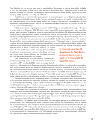 These franchise fees can generate huge sums for municipalities—for instance, as much as $142 million for Dallas
in 2007 and $140 million for New York in fiscal year 2010.46 While in the past, a substantial portion of these fees
were used to support PEG channels and other public communications needs, the law does not require that any of the
money go to PEG channels47—and today, very little does.48
          In California, new laws that allow cable operators to drop certain public access obligations altogether have
eliminated $590,000 in PEG support.49 In San Francisco, only about 8 percent of the roughly $10 million to $12 mil-
lion cable operators pay in franchise fees goes to public access each year.50 After the city of Dallas took over PEG fund-
ing from the cable provider in 2000, it reduced PEG allocations from $700,000 in 2001 to $246,000 in 2008, and
in 2009 it eliminated all funding.51
          The financial situation is getting worse. A variety of FCC rulings and state and local law changes—described
in greater detail in in Chapter 27, Cable Television—have left many PEG stations in dire straits.52 Many states have
adopted “state franchising,” in which the state determines franchise fees and other cable obligations and dictates how
franchise fees are spent (often after allowing local authorities to weigh in). In a survey of 165 PEG centers, half said
that their funding dropped between 2005 and 2010, and among those reporting a decline, the average loss was 40
percent. The survey stated that 100 community media centers had to shut down during that period.53 The American
Community Television Association estimates that by 2012, over 400 PEG channels could be lost across six states—
including Wisconsin, Florida, Missouri, Iowa, Georgia, and Ohio.54 In 2006, California adopted a law allowing cable
operators to drop long-standing obligations to provide free studios, equipment, and training to the public, which
led to the closure of at least 12 public access studios in Los Angeles
alone.55 At least 45 PEG access centers have shut down around Cali-              In Cincinnati, more than 80
fornia because of cable company responses to the change in the state             churches use the Media Bridges
law.56 Kansas, South Carolina, Missouri, and Nevada do not require
                                                                                 community access center to
new cable operators to provide any PEG support.57
          PEG leaders also say that cable operators are treating PEG             reach out to those unable to
channels progressively worse as the environment becomes more                     leave their homes.
competitive. ATT has placed all PEG outlets on a single channel—
channel 99.58 A drop-down menu allows viewers to select their community, and then a second drop-down menu allows
them to select channels within that community. ATT argues that “U-verse TV is based on an all-IP architecture to-
tally unlike that of traditional cable operators” and that the “[m]ethod of delivering PEG should not be frozen in time.”
59
   American Community Television, Inc. observes that Charter Cable has moved PEG channels to the 900 range, “off
the basic tier of service and into the digital stratosphere.”60 Some cable operators are moving their PEG channels from
analog to digital tiers, but not all cable subscribers have the equipment necessary to view the digital channels.61
          Reduced funding and terms of cable carriage are not PEG channels’ only problem. Media funders and others
in local journalism report that PEG operations are difficult to support and to partner with, in part because they often
lack stable leadership and staffing. They are largely volunteer-run, in keeping with the spirit of public access and also
out of financial necessity. Yet, as volunteers come and go, it is hard for PEG centers to sustain programs, engage in
long-term planning, and bring good ideas to fruition.62
          Some suggest that PEG channels are too bound to their studios and don’t source programming from a large
enough pool of contributor throughout the community. PEG operators have bristled at new laws that require them
to air a minimum number of hours of non-repeat programming per week.63 However, they might have an easier time
complying with these requirements if they expanded the types of content they used, offering sporting events, flip-cam
videos, and commentary or other shows produced in the field.
          In addition, PEG operators could improve quality, and impress state lawmakers, by collaborating with other
nonprofit entities. As a report from the Benton Foundation noted, “Perhaps the most promising trend on the hori-
zon for community media is the emergence of new highly integrated organization structures and collaborative pro-
cesses.”64 Enlightened PEG leaders realize that their industry has to innovate to remain relevant, especially given the
competition for cable channels and the ability the Internet provides for anyone to speak their mind. As Media Bridges
in Cincinnati noted in its comments to the FCC, “PEG channels have evolved over time to retain their effectiveness
and must continue to evolve to ensure effectiveness in the digital future.”65


                                                                                                                             173
 