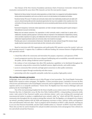 Tom Glaisyer of the New America Foundation and Jessica Clark of American University’s School of Com-
      munication summarized the areas where PEG channels can have the most positive impact:

             “Digital and civic literacy training: Community media organizations can help to foster civic engagement and broadband adoption
              among underserved populations, and to serve as hubs for access to not only broadcast, but broadband and wireless.
             “Vocational training: PEG access TV stations and community media centers have traditionally provided youth and adults with
              access to vital job training skills and other educational opportunities that may not be available to them anywhere else in the
              community. In this way, they are often closely aligned to the services provided by public libraries and other trusted community
              anchors.
             “Government transparency: Community media organizations can foster oversight, broadcasting gavel-to-gavel coverage or
              hold politicians to account via interviews.
             “Making local and national connections: The organizations in which community media is created have to operate with a
              collaborative, boundary spanning approach. Community media are important in the development of digital literacy training,
              citizen journalism, hyperlocal civic agency, and collaboration with local communities and nonprofits. There is currently some
              collaboration happening between public and community media; more should be encouraged.
             “Providing open access to communications infrastructure: Historically this has been achieved through PEG channels, though
              equally important opportunities exist around radio and other community anchor institutions.”66

               Based on interviews with PEG organizations and small-market PEG operators across the country,67 and a sur-
      vey of existing research,68 it appears that, in addition to sufficient funding, the common features of high-performing
      PEG operations include:

            	 a board that reflects the community and internalizes the purpose, importance, and openness of PEG
            	 sound management practices that ensure adequate bookkeeping and accountability, reasonable openness to
               the public, and the ceding of editorial control to producers
            	 the embrace of new technologies that allow PEG production capabilities to be distributed throughout the
               community, using wireless connectivity, handheld cameras, digital networks, and mobile studios
            	 access to community fiber networks and high-speed connections to other public institutions
            	 community support through membership and other means
            	 partnerships with other nonprofits and public media that can produce high-quality content

      PEG, Local News, Information, and Journalism
      Intriguingly, some recent PEG endeavors aim to help fill gaps in local journalism. The Grand Rapids Community
      Media Center started an online newspaper, The Rapidian, a citizen journalism project “intended to increase the flow
      of local news and information in the Grand Rapids community and its neighborhoods.”69 It has 180 community-based
      reporters and 60 to 70 nonprofit contributors.70 Stories from The Rapidian have been heard on Michigan radio and
      picked up by the Grand Rapids Press.
                One of the most promising templates for the future of public access centers seems to be emerging in the San
      Francisco Bay Area. In September 2009, the Bay Area Video Coalition (BAVC)—a long-standing community media
      center—took control of San Francisco’s public access television station,71 and is now working with municipal and
      noncommercial entities to produce a neighborhood news network, called “n3,” which will link PEG channels to 15
      community sites throughout the city using an existing fiber network. Like The Rapidian, n3 is designed to be a bottom-
      up network, providing residents with the skills and equipment necessary to share “relevant, timely, and hyperlocal
      news and information with each other.” Each n3 program will be broadcast on BAVC’s cable channels, reaching up
      to 200,000 San Francisco households, and also made available online as a “channel” on BAVC’s local video website.72
      These sites can then be used to broadcast live and pre-recorded community events and programs from cultural cen-
      ters and schools around San Francisco.


174
 