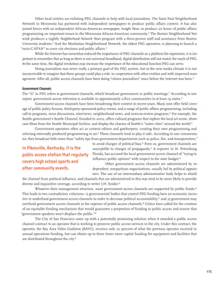 Other local entities are enlisting PEG channels to help with local journalism. The Saint Paul Neighborhood
 Network in Minnesota has partnered with independent newspapers to produce public affairs content. It has also
 joined forces with an independent African-American newspaper, Insight News, to produce 20 hours of public affairs
 programming on important issues in the Minnesota African-American community.73 The Boston Neighborhood Net-
 work produces a nightly Neighborhood Network News program with a three-person staff and assistance from Boston
 University students.74 And the Manhattan Neighborhood Network, the oldest PEG operation, is planning to launch a
“mini-C-SPAN” to cover city elections and public affairs.75
          While the Internet has somewhat reduced the importance of PEG channels as a platform for expression, it is im-
 portant to remember that as long as there is not universal broadband, digital distribution will not match the reach of PEG.
 At the same time, the digital revolution may increase the importance of the educational function PEG can serve.
          Doing journalism was never really a primary goal of the PEG system, but in the new media climate it is not
 inconceivable to imagine that these groups could play a role, in cooperation with other entities and with improved man-
 agement. After all, public access channels have been doing “citizen journalism” since before the Internet was born.76

 Government Channels
 The “G” in PEG refers to government channels, which broadcast government or public meetings.77 According to one
 report, government access television is available in approximately 2,800 communities in at least 19 states.78
           Government access channels have been broadening their content in recent years. Many now offer field cover-
 age of public policy forums, third-party-sponsored policy events, and a range of public affairs programming, including
 call-in programs, issue discussions, interviews, neighborhood news, and news-in-review programs.79 For example, the
 Seattle government’s Seattle Channel, founded in 2002, offers cultural programs that explore the local art scene, show-
 case films from the Seattle Municipal Archive, and display the charms of Seattle’s “sister cities” around the world.80
           Government operators often act as content editors and gatekeepers, creating their own programming and
 selecting externally produced programming to air.81 These channels tend to play it safe. According to one commenta-
 tor, they broadcast little more than “safety tips from government departments such as police, fire, and transportation,”
                                                    to avoid charges of political bias.82 Even so, government channels are
 In Pikesville, Kentucky, it is the                 susceptible to charges of propaganda.83 A reporter in St. Petersburg,
 public access station that regularly Florida, has accused the local government access channel of “trying to
                                                    influence public opinion” with respect to the state budget.84
 covers high school sports and                               Other government access channels are administered by in-
 other community events.                            dependent, nonpartisan organizations, usually led by political appoin-
                                                    tees. The use of an intermediary administrative body helps to shield
 the channel from political influence, and channels that are administered in this way tend to be more likely to provide
 diverse and inquisitive coverage, according to writer J.H. Snider.85
           Whatever their management structure, most government access channels are supported by public funds.86
 This leads to two contradictory criticisms: 1) governmental bodies that control PEG funding have an economic incen-
 tive to underfund government access channels in order to decrease political accountability;87 and 2) government may
 overfund government access channels at the expense of public access channels.88 Critics have called for the creation
 of an equitable funding mechanism that would guarantee a proportion of funding to public access and ensure that
“government speakers won’t displace the public.”89
           The City of San Francisco came up with a potentially promising solution when it awarded a public access
 channel contract to an operator that is working to preserve public access services in the city. Under this contract, the
 operator, the Bay Area Video Coalition (BAVC), receives only 20 percent of what the previous operator received in
 annual operations funding, but can obtain up to three times more capital funding for equipment and facilities that
 are distributed throughout the city.90




                                                                                                                               175
 