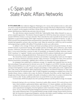 8   C-Span and
          State Public Affairs Networks

      In 1979, Brian Lamb, then Cablevision Magazine’s Washington, D.C., bureau chief, pitched an idea to a cable confer-
      ence about a nonprofit network that would provide gavel-to-gavel coverage of the House of Representatives. No talking
      heads, no analysis, just the speakers on the floor, and the chance for voters to decide for themselves. One early cable
      pioneer, Bob Rosencrans, liked the idea and wrote a $25,000 check.
               The cable television industry launched C-SPAN (the “Cable-Satellite Public Affairs Network”) in 1979 as a
      private, nonprofit organization.1 The industry’s financial support for C-SPAN has always been voluntary.2 It currently
      awards C-SPAN fees of about 10 cents per subscriber. These subscriber fees make it possible for the network to avoid
      dependence on government funding, which might compromise its objectivity or reputation for fairness.3 In 1980, C-
      SPAN covered its first presidential election and pioneered the nationwide viewer call-in program. By 1982, C-SPAN’s
      schedule had expanded to 24 hours a day, seven days a week. Today, the network has a staff of 275, and its round-the-
      clock programming is available to 86 million TV households via nearly 7,900 cable systems.
               In addition to live coverage of House and Senate proceedings and local and general elections, the three
      C-SPAN channels air government hearings, full candidate speeches and debates, press conferences, space shuttle
      launches, conferences, and series such as Road to the White House, Booknotes, Washington Journal, and American Presi-
      dents. A 2009 survey found that 21 percent of cable TV households, an estimated 39 million Americans, watch C-
      SPAN “sometimes” or “regularly.”4 Another survey showed that C-SPAN’s audience is politically active, nearly equally
      liberal and conservative, and geographically diverse. Ninety percent of its viewers say they voted in 2008.5
               The channel has earned a reputation for fairness and neutrality. In granting Brian Lamb one of its highest
      awards, the American Historical Association declared, “Many Americans—including a fair share of the American
      Historical Association’s membership—rightfully value C-SPAN as an achievement of historic significance.”6
               As newspapers have pulled back on statehouse coverage, it is arguably more important than ever that the
      basic proceedings of state government be televised, just as the U.S. Congress is on C-SPAN. Currently, state public
      affairs networks (SPANs) air on cable TV systems in 23 states and the District of Columbia, delivering gavel-to-gavel
      coverage of state legislative, executive, judicial, and agency proceedings, as well as public policy events, supplemented
      with a wide variety of produced public affairs programming.7 Furthermore, the National Conference on State Legis-
      latures has found that live webcasts (audio, video, or both) of legislative proceedings are available from at least one
      chamber (House, Senate, or both) in all 50 states, the District of Columbia, Puerto Rico, and the Virgin Islands.8 Al-
      though many of these webcasts are available to the public via broadcast or online links, in 29 states or territories they
      are not carried on cable.9 To date, satellite providers have not carried SPANs in any state except Alaska.10
               In several states, SPANs have played a key role in providing statehouse and other political coverage. For example:

             During the lead-up to the 2010 elections, Connecticut’s public affairs network, CT-N, aired 96 hours of de-
              bates, which included 10 gubernatorial debates, eight between U.S. Senate candidates, and others between
              candidates for attorney general, secretary of state, and comptroller.11 In 2003, CT-N chronicled the governor’s
              entire impeachment investigation, from the legislature’s Select Committee of Inquiry to the state Supreme
              Court.12 In 2005, when the Federal Base Realignment and Closure Commission sought to close Connecticut’s
              New London Submarine Base, CT-N provided detailed coverage of public strategy sessions held by Governor
              Rell, the Connecticut Congressional Delegation, and other state leaders aimed at building a case for saving
              the base and the tens of thousands of Connecticut jobs that came with it.13

176
 