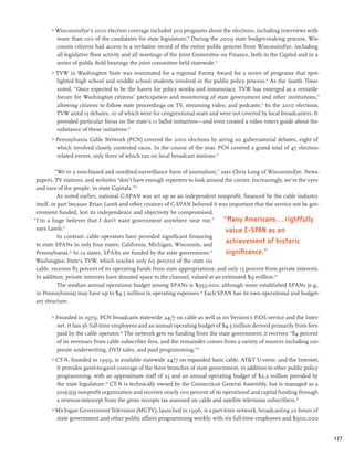 WisconsinEye’s 2010 election coverage included 300 programs about the elections, including interviews with
         more than 100 of the candidates for state legislature.14 During the 2009 state budget-making process, Wis-
         consin citizens had access to a verbatim record of the entire public process from WisconsinEye, including
         all legislative floor activity and all meetings of the Joint Committee on Finance, both in the Capitol and in a
         series of public field hearings the joint committee held statewide.15
        TVW in Washington State was nominated for a regional Emmy Award for a series of programs that spot-
         lighted high school and middle school students involved in the public policy process.16 As the Seattle Times
         noted, “Once expected to be the haven for policy wonks and insomniacs, TVW has emerged as a versatile
         forum for Washington citizens’ participation and monitoring of state government and other institutions,”
         allowing citizens to follow state proceedings on TV, streaming video, and podcasts.17 In the 2010 elections,
         TVW aired 15 debates, 10 of which were for congressional seats and were not covered by local broadcasters. It
         provided particular focus on the state’s 11 ballot initiatives—and even created a video voters guide about the
         substance of these initiatives.18
        Pennsylvania Cable Network (PCN) covered the 2010 elections by airing 20 gubernatorial debates, eight of
         which involved closely contested races. In the course of the year, PCN covered a grand total of 47 election-
         related events, only three of which ran on local broadcast stations.19

           “We’re a non-biased and unedited-surveillance form of journalism,” says Chris Long of WisconsinEye. News-
 papers, TV stations, and websites “don’t have enough reporters to look around the corner. Increasingly, we’re the eyes
 and ears of the people, in state Capitals.”20
            As noted earlier, national C-SPAN was set up as an independent nonprofit, financed by the cable industry
 itself, in part because Brian Lamb and other creators of C-SPAN believed it was important that the service not be gov-
 ernment funded, lest its independence and objectivity be compromised.
“I’m a huge believer that I don’t want government anywhere near me,”            “Many Americans...rightfully
 says Lamb.21                                                                    value C-SPAN as an
            In contrast, cable operators have provided significant financing
 to state SPANs in only four states: California, Michigan, Wisconsin, and
                                                                                 achievement of historic
 Pennsylvania.22 In 12 states, SPANs are funded by the state government.23       significance.”
 Washington State’s TVW, which reaches only 60 percent of the state via
 cable, receives 85 percent of its operating funds from state appropriations, and only 15 percent from private interests.
 In addition, private interests have donated space to the channel, valued at an estimated $9 million.24
            The median annual operations budget among SPANs is $953,000, although more established SPANs (e.g.,
 in Pennsylvania) may have up to $4.5 million in operating expenses.25 Each SPAN has its own operational and budget-
 ary structure.

        Founded in 1979, PCN broadcasts statewide 24/7 on cable as well as on Verizon’s FiOS service and the Inter-
         net. It has 36 full-time employees and an annual operating budget of $4.5 million derived primarily from fees
         paid by the cable operator.26 The network gets no funding from the state government; it receives “84 percent
         of its revenues from cable subscriber fees, and the remainder comes from a variety of sources including cor-
         porate underwriting, DVD sales, and paid programming.”27
        CT-N, founded in 1999, is available statewide 24/7 on expanded basic cable, ATT U-verse, and the Internet.
         It provides gavel-to-gavel coverage of the three branches of state government, in addition to other public policy
         programming, with an approximate staff of 25 and an annual operating budget of $2.2 million provided by
         the state legislature.28 CT-N is technically owned by the Connecticut General Assembly, but is managed as a
         501(c)(3) nonprofit organization and receives nearly 100 percent of its operational and capital funding through
         a revenue-intercept from the gross receipts tax assessed on cable and satellite television subscribers.29
        Michigan Government Television (MGTV), launched in 1996, is a part-time network, broadcasting 20 hours of
         state government and other public affairs programming weekly, with six full-time employees and $900,000


                                                                                                                             177
 