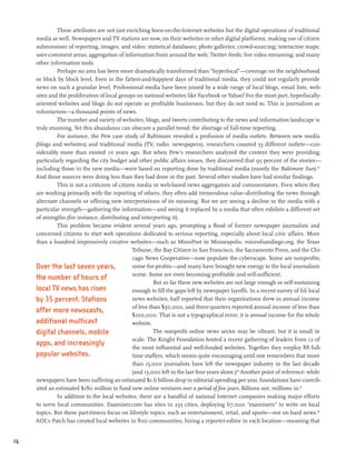 These attributes are not just enriching born-on-the-Internet websites but the digital operations of traditional
     media as well. Newspapers and TV stations are now, on their websites or other digital platforms, making use of citizen
     submissions of reporting, images, and video; statistical databases; photo galleries; crowd-sourcing; interactive maps;
     user-comment areas; aggregation of information from around the web; Twitter feeds; live video streaming; and many
     other information tools.
              Perhaps no area has been more dramatically transformed than “hyperlocal”—coverage on the neighborhood
     or block by block level. Even in the fattest-and-happiest days of traditional media, they could not regularly provide
     news on such a granular level. Professional media have been joined by a wide range of local blogs, email lists, web-
     sites and the proliferation of local groups on national websites like Facebook or Yahoo! For the most part, hyperlocally-
     oriented websites and blogs do not operate as profitable businesses, but they do not need to. This is journalism as
     voluntarism—a thousand points of news.
              The number and variety of websites, blogs, and tweets contributing to the news and information landscape is
     truly stunning. Yet this abundance can obscure a parallel trend: the shortage of full-time reporting.
              For instance, the Pew case study of Baltimore revealed a profusion of media outlets. Between new media
     (blogs and websites) and traditional media (TV, radio, newspapers), researchers counted 53 different outlets—con-
     siderably more than existed 10 years ago. But when Pew’s researchers analyzed the content they were providing,
     particularly regarding the city budget and other public affairs issues, they discovered that 95 percent of the stories—
     including those in the new media—were based on reporting done by traditional media (mostly the Baltimore Sun).55
     And those sources were doing less than they had done in the past. Several other studies have had similar findings.
              This is not a criticism of citizen media or web-based news aggregators and commentators. Even when they
     are working primarily with the reporting of others, they often add tremendous value--distributing the news through
     alternate channels or offering new interpretations of its meaning. But we are seeing a decline in the media with a
     particular strength—gathering the information—and seeing it replaced by a media that often exhibits a different set
     of strengths (for instance, distributing and interpreting it).
              This problem became evident several years ago, prompting a flood of former newspaper journalists and
     concerned citizens to start web operations dedicated to serious reporting, especially about local civic affairs. More
     than a hundred impressively creative websites—such as MinnPost in Minneapolis, voiceofsandiego.org, the Texas
                                               Tribune, the Bay Citizen in San Francisco, the Sacramento Press, and the Chi-
                                               cago News Cooperative—now populate the cyberscape. Some are nonprofits,
     Over the last seven years,                some for-profits—and many have brought new energy to the local journalism
                                               scene. Some are even becoming profitable and self-sufficient.
     the number of hours of
                                                         But so far these new websites are not large enough or self-sustaining
     local TV news has risen                   enough to fill the gaps left by newspaper layoffs. In a recent survey of 66 local
     by 35 percent. Stations                   news websites, half reported that their organizations drew in annual income
                                               of less than $50,000, and three-quarters reported annual income of less than
     offer more newscasts,
                                               $100,000. That is not a typographical error; it is annual income for the whole
     additional multicast                      website.
     digital channels, mobile                            The nonprofit online news sector may be vibrant, but it is small in
                                               scale. The Knight Foundation hosted a recent gathering of leaders from 12 of
     apps, and increasingly
                                               the most influential and well-funded websites. Together they employ 88 full-
     popular websites.                         time staffers, which seems quite encouraging until one remembers that more
                                               than 15,000 journalists have left the newspaper industry in the last decade
                                               (and 13,000 left in the last four years alone.)56 Another point of reference: while
     newspapers have been suffering an estimated $1.6 billion drop in editorial spending per year, foundations have contrib-
     uted an estimated $180 million to fund new online ventures over a period of five years. Billions out, millions in.57
              In addition to the local websites, there are a handful of national Internet companies making major efforts
     to serve local communities. Examiner.com has sites in 233 cities, deploying 67,000 “examiners” to write on local
     topics. But these part-timers focus on lifestyle topics, such as entertainment, retail, and sports—not on hard news.58
     AOL’s Patch has created local websites in 800 communities, hiring a reporter-editor in each location—meaning that


16
 