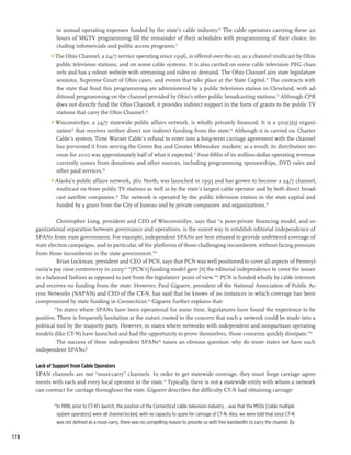 in annual operating expenses funded by the state’s cable industry.30 The cable operators carrying these 20
               hours of MGTV programming fill the remainder of their schedules with programming of their choice, in-
               cluding infomercials and public access programs.31
             The Ohio Channel, a 24/7 service operating since 1996, is offered over-the-air, as a channel multicast by Ohio
              public television stations, and on some cable systems. It is also carried on some cable television PEG chan-
              nels and has a robust website with streaming and video on demand. The Ohio Channel airs state legislature
              sessions, Supreme Court of Ohio cases, and events that take place at the State Capitol.32 The contracts with
              the state that fund this programming are administered by a public television station in Cleveland, with ad-
              ditional programming on the channel provided by Ohio’s other public broadcasting stations.33 Although CPB
              does not directly fund the Ohio Channel, it provides indirect support in the form of grants to the public TV
              stations that carry the Ohio Channel.34
             WisconsinEye, a 24/7 statewide public affairs network, is wholly privately financed. It is a 501(c)(3) organi-
              zation35 that receives neither direct nor indirect funding from the state.36 Although it is carried on Charter
              Cable’s system, Time Warner Cable’s refusal to enter into a long-term carriage agreement with the channel
              has prevented it from serving the Green Bay and Greater Milwaukee markets; as a result, its distribution rev-
              enue for 2010 was approximately half of what it expected.37 Four-fifths of its million-dollar operating revenue
              currently comes from donations and other sources, including programming sponsorships, DVD sales and
              other paid services.38
             Alaska’s public affairs network, 360 North, was launched in 1995 and has grown to become a 24/7 channel,
              multicast on three public TV stations as well as by the state’s largest cable operator and by both direct broad-
              cast satellite companies.39 The network is operated by the public television station in the state capital and
              funded by a grant from the City of Juneau and by private companies and organizations.40

                Christopher Long, president and CEO of WisconsinEye, says that “a pure-private financing model, and or-
      ganizational separation between governance and operations, is the surest way to establish editorial independence of
      SPANs from state government. For example, independent SPANs are best situated to provide unfettered coverage of
      state election campaigns, and in particular, of the platforms of those challenging incumbents, without facing pressure
      from those incumbents in the state government.”41
                Brian Lockman, president and CEO of PCN, says that PCN was well positioned to cover all aspects of Pennsyl-
      vania’s pay raise controversy in 2005:42 “[PCN’s] funding model gave [it] the editorial independence to cover the issues
      in a balanced fashion as opposed to just from the legislators’ point of view.”43 PCN is funded wholly by cable interests
      and receives no funding from the state. However, Paul Giguere, president of the National Association of Public Ac-
      cess Networks (NAPAN) and CEO of the CT-N, has said that he knows of no instances in which coverage has been
      compromised by state funding in Connecticut.44 Giguere further explains that:
               “In states where SPANs have been operational for some time, legislatures have found the experience to be
      positive. There is frequently hesitation at the outset, rooted in the concern that such a network could be made into a
      political tool by the majority party. However, in states where networks with independent and nonpartisan operating
      models (like CT-N) have launched and had the opportunity to prove themselves, those concerns quickly dissipate.”45
                The success of these independent SPANs46 raises an obvious question: why do more states not have such
      independent SPANs?

      Lack of Support from Cable Operators
      SPAN channels are not “must-carry” channels. In order to get statewide coverage, they must forge carriage agree-
      ments with each and every local operator in the state.47 Typically, there is not a statewide entity with whom a network
      can contract for carriage throughout the state. Giguere describes the difficulty CT-N had obtaining carriage:

              “In 1998, prior to CT-N’s launch, the position of the Connecticut cable television industry...was that the MSOs [cable multiple
               system operators] were all channel locked, with no capacity to spare for carriage of CT-N. Also, we were told that since CT-N
               was not defined as a must-carry, there was no compelling reason to provide us with free bandwidth to carry the channel. By

178
 