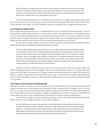 2005, the importance of the project both to the Connecticut General Assembly and Connecticut consumers was clear enough
         that MSOs in our state were ultimately willing to provide 24/7 channel capacity for CT-N on their expanded basic tier. But it
         took seven years of pushing the issue to get there. We would hope that since the case is now made for carrying a state public
         affairs network, it shouldn’t have to be re-made elsewhere, state-by-state.”48

         SPANs, unlike public broadcasters, are allowed to receive payment for carriage of their programming, which
offers one potential revenue stream. But only in four states do local cable operators follow the model set by the nation-
al cable operators with respect to C-SPAN, providing a portion of subscription fees to support SPAN operations.49

Lack of Support from Satellite Providers
Section 335(b) of the Communications Act,50 as implemented in section 25.701(f) of the Commission’s Rules,51 requires
direct broadcast satellite (DBS) providers to set aside 4 percent of their channel capacity for use by qualified program-
mers for noncommercial programming of an educational or informational nature.52 The nature of satellite technology
leads the service to emphasize national programming. Though satellites carry local programming, there are techno-
logical and cost limitations to the amount of local or regional programming that can be carried.
          To date, only one SPAN, Alaska’s, is carried on satellite, and none receives funding from satellite providers.
Giguere has described the difficulties in obtaining carriage via satellite:

        “The direct broadcast satellite providers would not even return our phone calls for many years and were not willing to negotiate
         carriage whatsoever until the Connecticut General Assembly began exerting pressure about the carriage of CT-N three years
         ago. Even though a bill was passed out of a legislative committee mandating carriage of CT-N on satellite, the industry
         maintained...[that it is] not subject to state jurisdiction and would offer us no consideration beyond the [federal set-aside
         requirement]. We have participated in that application process with no success to date, but the expense involved and the
         likelihood that a network designed to serve a single state would be selected for nationwide channel capacity makes this an
         untenable solution for one public affairs network, let alone 50 of them.”53

         Paying for carriage on satellite can cost as much as $10,000 per month or $120,000 per year, a figure that
SPANs find prohibitive given their small budgets.54 Because it would be difficult to replicate a C-SPAN-type model
today, most SPANs agree that some form of carriage assistance from satellite and telcos is needed if the system is to
flourish.55 Satellite carriage of all or even many SPANs is, to be sure, a heavy lift, because satellite is principally a plat-
form for national distribution. However, as discussed below, satellite operators do carry many local broadcast signals
in every market.

Lack of Support from the Corporation for Public Broadcasting
Although a few public TV stations have made deals directly with individual SPANs, the Corporation for Public Broad-
casting (CPB) does not currently provide direct funding to SPANs, nor does it have the budget to do so. As noted
above, in 12 states, the state government provides funding to support the local SPANs, but with budgets tightening
there has been little interest from lawmakers in adding a new budget line for SPANs. Furthermore, some SPAN ad-
vocates dislike the notion of state funding because of its potential to undercut broadcast independence.56
         At a time when in-depth state news coverage by newspaper and local TV is declining, expanded state public
affairs networks can play a highly important role. According to Giguere:

        “In an era of declining news coverage of state government, it is more important than ever that all citizens have direct access to
         this type of primary source ‘surveillance journalism.’ The benefit of a better educated electorate is, not to overstate, a healthier
         democracy.... State governments are where increasing amounts of public policy are set, and the arenas where much of the
         battles between the federal government and the states are fought, and we allow the current transparency vacuum to exist in
         states where these initiatives have been unable to flourish at our collective peril as a nation.”57




                                                                                                                                                179
 