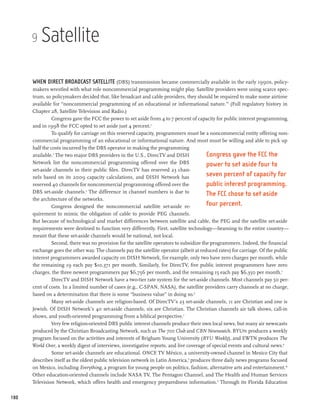 9   Satellite

      When direct broadcast satellite (DBS) transmission became commercially available in the early 1990s, policy-
      makers wrestled with what role noncommercial programming might play. Satellite providers were using scarce spec-
      trum, so policymakers decided that, like broadcast and cable providers, they should be required to make some airtime
      available for “noncommercial programming of an educational or informational nature.”1 (Full regulatory history in
      Chapter 28, Satellite Television and Radio.)
               Congress gave the FCC the power to set aside from 4 to 7 percent of capacity for public interest programming,
      and in 1998 the FCC opted to set aside just 4 percent.2
               To qualify for carriage on this reserved capacity, programmers must be a noncommercial entity offering non-
      commercial programming of an educational or informational nature. And most must be willing and able to pick up
      half the costs incurred by the DBS operator in making the programming
      available.3 The two major DBS providers in the U.S., DirecTV and DISH               Congress gave the FCC the
      Network list the noncommercial programming offered over the DBS                     power to set aside four to
      set-aside channels in their public files. DirecTV has reserved 23 chan-
      nels based on its 2009 capacity calculations, and DISH Network has                  seven percent of capacity for
      reserved 40 channels for noncommercial programming offered over the                 public interest programming.
      DBS set-aside channels. The difference in channel numbers is due to
                                 4
                                                                                          The FCC chose to set aside
      the architecture of the networks.
               Congress designed the noncommercial satellite set-aside re-                four percent.
      quirement to mimic the obligation of cable to provide PEG channels.
      But because of technological and market differences between satellite and cable, the PEG and the satellite set-aside
      requirements were destined to function very differently. First, satellite technology—beaming to the entire country—
      meant that these set-aside channels would be national, not local.
               Second, there was no provision for the satellite operators to subsidize the programmers. Indeed, the financial
      exchange goes the other way. The channels pay the satellite operator (albeit at reduced rates) for carriage. Of the public
      interest programmers awarded capacity on DISH Network, for example, only two have zero charges per month, while
      the remaining 19 each pay $10,371 per month. Similarly, for DirecTV, five public interest programmers have zero
      charges, the three newest programmers pay $6,756 per month, and the remaining 15 each pay $6,350 per month.5
               DirecTV and DISH Network have a two-tier rate system for the set-aside channels. Most channels pay 50 per-
      cent of costs. In a limited number of cases (e.g., C-SPAN, NASA), the satellite providers carry channels at no charge,
      based on a determination that there is some “business value” in doing so.6
                Many set-aside channels are religion-based. Of DirecTV’s 23 set-aside channels, 11 are Christian and one is
      Jewish. Of DISH Network’s 40 set-aside channels, six are Christian. The Christian channels air talk shows, call-in
      shows, and youth-oriented programming from a biblical perspective.7
               Very few religion-oriented DBS public interest channels produce their own local news, but many air newscasts
      produced by the Christian Broadcasting Network, such as The 700 Club and CBN Newswatch. BYUtv produces a weekly
      program focused on the activities and interests of Brigham Young University (BYU Weekly), and EWTN produces The
      World Over, a weekly digest of interviews, investigative reports, and live coverage of special events and cultural news.8
               Some set-aside channels are educational. ONCE TV México, a university-owned channel in Mexico City that
      describes itself as the oldest public television network in Latin America,9 produces three daily news programs focused
      on Mexico, including Everything, a program for young people on politics, fashion, alternative arts and entertainment.10
      Other education-oriented channels include NASA TV, The Pentagon Channel, and The Health and Human Services
      Television Network, which offers health and emergency preparedness information.11 Through its Florida Education

180
 