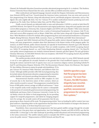 Channel, the Panhandle Education Consortium provides educational programming for K–12 students.12 The Northern
 Arizona University House Channel does the same, and also offers accredited university courses.13
            Other multicultural and Spanish-language channels include the Hispanic Information and Telecommunica-
 tions Network (HITN) and V-me.14 Geared toward the American Latino community, V-me airs news and current af-
 fairs programming (V-me Noticias), along with educational, how-to, and lifestyle programs; telenovelas, such as Hay
 Alguien Ahi; and a nightly talk show, Viva Voz.15 CoLours TV is another multicultural channel, producing such news
 programs as The Arabic Hour, Northwest Indian News, and The White House Report.16
            Finally, several channels are dedicated solely to news and information. C-SPAN is carried on both DirecTV
 and DISH Network. Free Speech TV airs documentaries and original productions, along with such popular news and
 current affairs programs as Democracy Now, Al Jazeera English, and GRITtv with Laura Flanders.17 Other news channels
 aggregate news and information programs from a variety of international broadcasters. For instance, Link TV airs
 news and current affairs programs such as Mosaic, Global Pulse, and Pulso Latino, along with Al Jazeera English World
 News.18 MHz Worldview on DirecTV similarly offers programming from such international broadcasters as Al Jazeera
 English, Beijing Television, Deutsche Welle, euronews, France 24, NHK World, and SABC News International.19
            In general, both DISH Network and DirecTV group their public interest channels together in the channel
 lineup, and many programmers complain about their placement in the distant reaches of the program guide. For
 instance, on DISH Network, public interest channels can typically be found between channels 9400 (The Research
 Channel) and 9418 (Florida Educational Channel). There are notable exceptions, with C-SPAN occupying channel
 210, NASA TV occupying channel 212, and Trinity Broadcasting Network occupying channel 260.20 On DirecTV,
 most public interest programmers are similarly clustered between channels 348 (Free Speech TV) and 448 (Enlace
 Christian Television). As with DISH Network, there are exceptions, with NASA TV occupying channel 289 and MHz
 Worldview occupying channel 2183.21
            The satellite providers decide which channels to carry and which to reject. In 2009, DISH Network rejected
 10 out of 10 new applicants for set-aside channels on the grounds that it had insufficient capacity to carry them.22
 Among the stations rejected for lack of capacity since 2007 are numerous religious stations (including CatholicTV,
 God TV, and Almavision Hispanic Network), CT-N, The Documentary Channel, Classic Arts Showcase, Free Speech
 TV, New Abilities Television (a station for people with disabilities), TV Ja-
 pan, CoLours TV, American Public Television, and California State Uni-
 versity.23 Although satellite providers offer little local programming, they      Satellite operators argue
 do include stations that promote education, programming for minorities            that the program has been
 and the disabled, and channels providing international information.               a success: “For more than
            Noncommercial channels carried on DBS complain of a lack
 of security due to the short-term nature of their contracts, which are            10 years, the DBS Providers
 either month-to-month or annual.24 One programmer remarked that the               diligently have recruited,
“terms of DBS public interest carriage are difficult and tenuous.”25 Some
                                                                                   evaluated, and selected
 in the nonprofit media world complain that the system is inhospitable
 to the provision of consistently good noncommercial programming. Pat              qualified, noncommercial
 Aufderheide and Jessica Clark of American University’s Center for So-             programmers for carriage on
 cial Media criticize the failure to fund programming. By not providing
                                                                                   their systems.”
 support for nonprofit programmers, and indeed by charging program-
 mers for carriage, the set-aside system all but guarantees that the pro-
 gramming on these channels will be weak. The programming entities “have no funding for staff or content, have mar-
 ginal audiences, depending either on the organizations that back them or on the kindness of strangers who donate in
 response to on-air pleas, to let them limp from year to year.”26
            Nonetheless, those noncommercial programmers that have gained satellite carriage through the set-aside
 requirement say it has given them real opportunities. Jose Luis Rodriguez, founder and CEO of HITN, says that his
 network fills “a critical gap” in the video landscape by providing needed educational and instructional programming
 to the Latino community.27 The satellite industry points to examples like HITN to argue that the system “effectively
 serves the public interest.”28 Representatives of DISH Network and DirecTV say:


                                                                                                                         181
 