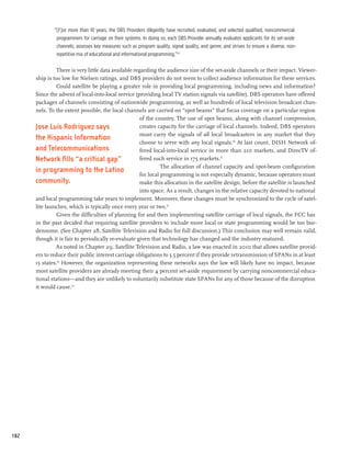 “[F]or more than 10 years, the DBS Providers diligently have recruited, evaluated, and selected qualified, noncommercial
               programmers for carriage on their systems. In doing so, each DBS Provider annually evaluates applicants for its set-aside
               channels; assesses key measures such as program quality, signal quality, and genre; and strives to ensure a diverse, non-
               repetitive mix of educational and informational programming.”29

                There is very little data available regarding the audience size of the set-aside channels or their impact. Viewer-
      ship is too low for Nielsen ratings, and DBS providers do not seem to collect audience information for these services.
                Could satellite be playing a greater role in providing local programming, including news and information?
      Since the advent of local-into-local service (providing local TV station signals via satellite), DBS operators have offered
      packages of channels consisting of nationwide programming, as well as hundreds of local television broadcast chan-
      nels. To the extent possible, the local channels are carried on “spot beams” that focus coverage on a particular region
                                                      of the country. The use of spot beams, along with channel compression,
      Jose Luis Rodriguez says                        creates capacity for the carriage of local channels. Indeed, DBS operators
                                                      must carry the signals of all local broadcasters in any market that they
      the Hispanic Information
                                                      choose to serve with any local signals.30 At last count, DISH Network of-
      and Telecommunications                          fered local-into-local service in more than 210 markets, and DirecTV of-
      Network fills “a critical gap”                  fered such service in 175 markets.31
                                                                The allocation of channel capacity and spot-beam configuration
      in programming to the Latino
                                                      for local programming is not especially dynamic, because operators must
      community.                                      make this allocation in the satellite design, before the satellite is launched
                                                      into space. As a result, changes in the relative capacity devoted to national
      and local programming take years to implement. Moreover, these changes must be synchronized to the cycle of satel-
      lite launches, which is typically once every year or two.32
                Given the difficulties of planning for and then implementing satellite carriage of local signals, the FCC has
      in the past decided that requiring satellite providers to include more local or state programming would be too bur-
      densome. (See Chapter 28, Satellite Television and Radio for full discussion.) This conclusion may well remain valid,
      though it is fair to periodically re-evaluate given that technology has changed and the industry matured.
               As noted in Chapter 29, Satellite Television and Radio, a law was enacted in 2010 that allows satellite provid-
      ers to reduce their public interest carriage obligations to 3.5 percent if they provide retransmission of SPANs in at least
      15 states.33 However, the organization representing these networks says the law will likely have no impact, because
      most satellite providers are already meeting their 4 percent set-aside requirement by carrying noncommercial educa-
      tional stations—and they are unlikely to voluntarily substitute state SPANs for any of those because of the disruption
      it would cause.34




182
 