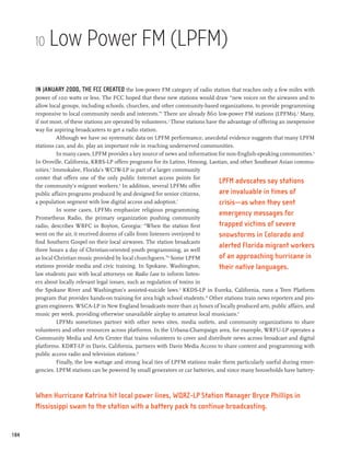 10    Low Power FM (LPFM)

      In January 2000, the FCC created the low-power FM category of radio station that reaches only a few miles with
      power of 100 watts or less. The FCC hoped that these new stations would draw “new voices on the airwaves and to
      allow local groups, including schools, churches, and other community-based organizations, to provide programming
      responsive to local community needs and interests.”1 There are already 860 low-power FM stations (LPFMs).2 Many,
      if not most, of these stations are operated by volunteers.3 These stations have the advantage of offering an inexpensive
      way for aspiring broadcasters to get a radio station.
                Although we have no systematic data on LPFM performance, anecdotal evidence suggests that many LPFM
      stations can, and do, play an important role in reaching underserved communities.
                In many cases, LPFM provides a key source of news and information for non-English-speaking communities.4
      In Oroville, California, KRBS-LP offers programs for its Latino, Hmong, Laotian, and other Southeast Asian commu-
      nities.5 Immokalee, Florida’s WCIW-LP is part of a larger community
      center that offers one of the only public Internet access points for
                                                                                      LPFM advocates say stations
      the community’s migrant workers.6 In addition, several LPFMs offer
      public affairs programs produced by and designed for senior citizens,           are invaluable in times of
      a population segment with low digital access and adoption.7                     crisis—as when they sent
                In some cases, LPFMs emphasize religious programming.
                                                                                      emergency messages for
      Prometheus Radio, the primary organization pushing community
      radio, describes WBFC in Boyton, Georgia: “When the station first               trapped victims of severe
      went on the air, it received dozens of calls from listeners overjoyed to        snowstorms in Colorado and
      find Southern Gospel on their local airwaves. The station broadcasts
      three hours a day of Christian-oriented youth programming, as well
                                                                                      alerted Florida migrant workers
      as local Christian music provided by local churchgoers.”8 Some LPFM             of an approaching hurricane in
      stations provide media and civic training. In Spokane, Washington,              their native languages.
      law students pair with local attorneys on Radio Law to inform listen-
      ers about locally relevant legal issues, such as regulation of toxins in
      the Spokane River and Washington’s assisted-suicide laws.9 KKDS-LP in Eureka, California, runs a Teen Platform
      program that provides hands-on training for area high school students.10 Other stations train news reporters and pro-
      gram engineers. WSCA-LP in New England broadcasts more than 25 hours of locally produced arts, public affairs, and
      music per week, providing otherwise unavailable airplay to amateur local musicians.11
                LPFMs sometimes partner with other news sites, media outlets, and community organizations to share
      volunteers and other resources across platforms. In the Urbana-Champaign area, for example, WRFU-LP operates a
      Community Media and Arts Center that trains volunteers to cover and distribute news across broadcast and digital
      platforms. KDRT-LP in Davis, California, partners with Davis Media Access to share content and programming with
      public access radio and television stations.12
                Finally, the low wattage and strong local ties of LPFM stations make them particularly useful during emer-
      gencies. LPFM stations can be powered by small generators or car batteries, and since many households have battery-



      When Hurricane Katrina hit local power lines, WQRZ-LP Station Manager Bryce Phillips in
      Mississippi swam to the station with a battery pack to continue broadcasting.


184
 