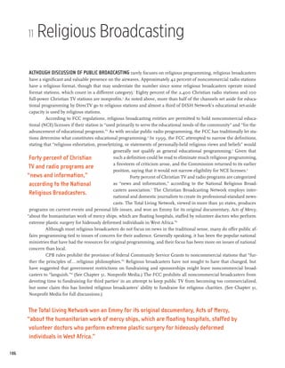 11   Religious Broadcasting

      Although discussion of public broadcasting rarely focuses on religious programming, religious broadcasters
       have a significant and valuable presence on the airwaves. Approximately 42 percent of noncommercial radio stations
       have a religious format, though that may understate the number since some religious broadcasters operate mixed
       format stations, which count in a different category).1 Eighty percent of the 2,400 Christian radio stations and 100
       full-power Christian TV stations are nonprofits.2 As noted above, more than half of the channels set aside for educa-
       tional programming by DirecTV go to religious stations and almost a third of DISH Network’s educational set-aside
       capacity is used by religious stations.
                According to FCC regulations, religious broadcasting entities are permitted to hold noncommercial educa-
       tional (NCE) licenses if their station is “used primarily to serve the educational needs of the community” and “for the
       advancement of educational programs.”3 As with secular public radio programming, the FCC has traditionally let sta-
       tions determine what constitutes educational programming.4 In 1999, the FCC attempted to narrow the definitions,
       stating that “religious exhortation, proselytizing, or statements of personally-held religious views and beliefs” would
                                                     generally not qualify as general educational programming.5 Given that
       Forty percent of Christian                    such a definition could be read to eliminate much religious programming,
                                                     a firestorm of criticism arose, and the Commission returned to its earlier
       TV and radio programs are
                                                     position, saying that it would not narrow eligibility for NCE licenses.6
      “news and information,”                                 Forty percent of Christian TV and radio programs are categorized
       according to the National                     as “news and information,” according to the National Religious Broad-
                                                     casters association.7 The Christian Broadcasting Network employs inter-
       Religious Broadcasters.
                                                     national and domestic journalists to create its professional-standard news-
                                                     casts. The Total Living Network, viewed in more than 30 states, produces
       programs on current events and personal life issues, and won an Emmy for its original documentary, Acts of Mercy,
      “about the humanitarian work of mercy ships, which are floating hospitals, staffed by volunteer doctors who perform
       extreme plastic surgery for hideously deformed individuals in West Africa.”8
                Although most religious broadcasters do not focus on news in the traditional sense, many do offer public af-
       fairs programming tied to issues of concern for their audience. Generally speaking, it has been the popular national
       ministries that have had the resources for original programming, and their focus has been more on issues of national
       concern than local.
                CPB rules prohibit the provision of federal Community Service Grants to noncommercial stations that “fur-
       ther the principles of...religious philosophies.”9 Religious broadcasters have not sought to have that changed, but
       have suggested that government restrictions on fundraising and sponsorships might leave noncommercial broad-
       casters to “languish.”10 (See Chapter 31, Nonprofit Media.) The FCC prohibits all noncommercial broadcasters from
       devoting time to fundraising for third parties11 in an attempt to keep public TV from becoming too commercialized,
       but some claim this has limited religious broadcasters’ ability to fundraise for religious charities. (See Chapter 31,
       Nonprofit Media for full discussions.)


      The Total Living Network won an Emmy for its original documentary, Acts of Mercy,
      “about the humanitarian work of mercy ships, which are floating hospitals, staffed by
       volunteer doctors who perform extreme plastic surgery for hideously deformed
       individuals in West Africa.”

186
 