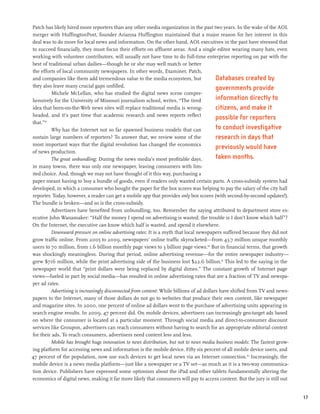 Patch has likely hired more reporters than any other media organization in the past two years. In the wake of the AOL
merger with HuffingtonPost, founder Arianna Huffington maintained that a major reason for her interest in this
deal was to do more for local news and information. On the other hand, AOL executives in the past have stressed that
to succeed financially, they must focus their efforts on affluent areas. And a single editor wearing many hats, even
working with volunteer contributors, will usually not have time to do full-time enterprise reporting on par with the
best of traditional urban dailies—though he or she may well match or better
the efforts of local community newspapers. In other words, Examiner, Patch,
and companies like them add tremendous value to the media ecosystem, but                   Databases created by
they also leave many crucial gaps unfilled.                                                governments provide
          Michele McLellan, who has studied the digital news scene compre-
hensively for the University of Missouri journalism school, writes, “The tired             information directly to
idea that born-on-the-Web news sites will replace traditional media is wrong-              citizens, and make it
headed, and it’s past time that academic research and news reports reflect
                                                                                           possible for reporters
that.”59
         Why has the Internet not so far spawned business models that can                  to conduct investigative
sustain large numbers of reporters? To answer that, we review some of the                  research in days that
most important ways that the digital revolution has changed the economics
                                                                                           previously would have
of news production.
         The great unbundling: During the news media’s most profitable days,               taken months.
in many towns, there was only one newspaper, leaving consumers with lim-
ited choice. And, though we may not have thought of it this way, purchasing a
paper meant having to buy a bundle of goods, even if readers only wanted certain parts. A cross-subsidy system had
developed, in which a consumer who bought the paper for the box scores was helping to pay the salary of the city hall
reporter. Today, however, a reader can get a mobile app that provides only box scores (with second-by-second updates!).
The bundle is broken—and so is the cross-subsidy.
         Advertisers have benefited from unbundling, too. Remember the saying attributed to department store ex-
ecutive John Wanamaker: “Half the money I spend on advertising is wasted; the trouble is I don’t know which half”?
On the Internet, the executive can know which half is wasted, and spend it elsewhere.
         Downward pressure on online advertising rates: It is a myth that local newspapers suffered because they did not
grow traffic online. From 2005 to 2009, newspapers’ online traffic skyrocketed—from 43.7 million unique monthly
users to 70 million, from 1.6 billion monthly page views to 3 billion page views.60 But in financial terms, that growth
was shockingly meaningless. During that period, online advertising revenue—for the entire newspaper industry—
grew $716 million, while the print advertising side of the business lost $22.6 billion.61 This led to the saying in the
newspaper world that “print dollars were being replaced by digital dimes.” The constant growth of Internet page
views—fueled in part by social media—has resulted in online advertising rates that are a fraction of TV and newspa-
per ad rates.
         Advertising is increasingly disconnected from content: While billions of ad dollars have shifted from TV and news-
papers to the Internet, many of those dollars do not go to websites that produce their own content, like newspaper
and magazine sites. In 2000, one percent of online ad dollars went to the purchase of advertising units appearing in
search engine results. In 2009, 47 percent did. On mobile devices, advertisers can increasingly geo-target ads based
on where the consumer is located at a particular moment. Through social media and direct-to-consumer discount
services like Groupon, advertisers can reach consumers without having to search for an appropriate editorial context
for their ads. To reach consumers, advertisers need content less and less.
         Mobile has brought huge innovation to news distribution, but not to news media business models: The fastest grow-
ing platform for accessing news and information is the mobile device. Fifty six percent of all mobile device users, and
47 percent of the population, now use such devices to get local news via an Internet connection.62 Increasingly, the
mobile device is a news media platform—just like a newspaper or a TV set—as much as it is a two-way communica-
tion device. Publishers have expressed some optimism about the iPad and other tablets fundamentally altering the
economics of digital news, making it far more likely that consumers will pay to access content. But the jury is still out


                                                                                                                              17
 