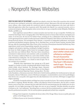 12   Nonprofit News Websites

      From the early days of the Internet, nonprofits have played a critical role. Most of the researchers who invented
      the Internet were working for universities, under government contracts. Many parts of the web now operate on open
      source software, often created outside the commercial realm by volunteer programmers who share code freely to
      help build applications rather than to generate profit. Most people who blog do it as a personal avocation, not as a
      commercial enterprise. Massively popular online services that are set up as nonprofits include Wikipedia, WordPress,
      Mozilla, and BBC.co.uk.
               Some significant national efforts to sustain journalism also have been set up as nonprofits. ProPublica was
      created by Paul Steiger, former managing editor of the Wall Street Journal, to finance labor-intensive investigative jour-
      nalism. In its first years, the site won two Pulitzer Prizes, including one for a collaboration with the New York Times
      on the agonizing decisions made by medical personnel at Memorial Hospital in New Orleans as the flood waters rose
      during Hurricane Katrina. The Investigative News Network, a consortium of independent publications, was formed
      to promote and distribute enterprise reporting. The St. Petersburg Times, run by the Poynter Institute, launched Politi-
      Fact.org, while the Annenberg Public Policy Center of the University of Pennsylvania launched FactCheck.org. These
      organizations joined several long-standing nonprofits that promote in-
      vestigative and enterprise reporting, including the Sunlight Foundation,
      the Center for Public Integrity, and the Center for Investigative Report-
                                                                                         California Watch ran a series
      ing, which also runs California Watch. They have shown extraordinary               about whether schools could
      commitment to labor-intensive and sometimes costly accountability ef-              withstand an earthquake—
      forts. For instance, California Watch ran a series about whether schools
      could withstand an earthquake—the sort of preventive journalism that               the sort of preventive
      could save many lives. It found 1,100 schools in need of repair. The se-           journalism that saves lives.
      ries cost $550,000 to produce.   1
                                                                                         They found 1,100 schools in
                 Nonprofit news organizations have sprung up to fill report-
      ing gaps in a number of sectors, including health (Kaiser Health News),            need of repair. The series
      schools (Public School Notebook, The Hechinger Report, Education                   cost $550,000 to produce.
      News Colorado), and foreign coverage (Pulitzer Center on Crisis Report-
      ing and the International Reporting Project), among others. The John
      Locke Foundation, a libertarian/conservative think tank in North Carolina, publishes the Carolina Journal on state and
      local policy. Advance Publications, owners of Newhouse newspapers, recently decided to convert its for-profit Religion
      News Service into a non-profit, with support from the Lilly Endowment. In its new form, RNS hopes to support local
      religion reporting.2
               Hundreds of nonprofit websites and blogs have arisen to provide local news. The creativity and spirit of these
      new efforts is inspiring. Michele McLellan, a fellow at the Missouri School of Journalism, who has done a compre-
      hensive survey of local sites, estimates that just under half of the 66 most promising sites she studied were set up as
      nonprofits. An even higher percentage of the larger sites were set up as nonprofits.3 McLellan identifies one group
      of websites as the “new traditionals,” describing them as ventures that focus predominantly on original content pro-
      duced by professional journalists.4 Her list and descriptions (paraphrased) include these nonprofits:

            	 Chicago News Cooperative, founded by the former editor of the Chicago Tribune, focuses on public policy and
               politics in the Chicago metro area.
            	 CTMirror focuses on the Connecticut statehouse.



188
 