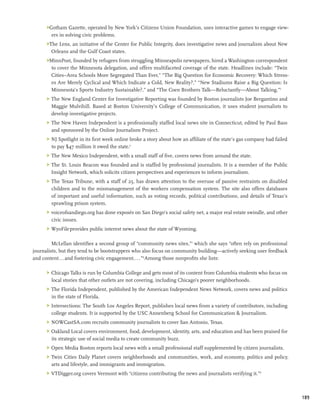 Gotham Gazette, operated by New York’s Citizens Union Foundation, uses interactive games to engage view-
        ers in solving civic problems.
      The Lens, an initiative of the Center for Public Integrity, does investigative news and journalism about New
        Orleans and the Gulf Coast states.
      MinnPost, founded by refugees from struggling Minneapolis newspapers, hired a Washington correspondent
       to cover the Minnesota delegation, and offers multifaceted coverage of the state. Headlines include: “Twin
       Cities–Area Schools More Segregated Than Ever,” “The Big Question for Economic Recovery: Which Stress-
       es Are Merely Cyclical and Which Indicate a Cold, New Reality?,” “New Stadiums Raise a Big Question: Is
       Minnesota’s Sports Industry Sustainable?,” and “The Coen Brothers Talk—Reluctantly—About Talking.”5
      	 The New England Center for Investigative Reporting was founded by Boston journalists Joe Bergantino and
         Maggie Mulvihill. Based at Boston University’s College of Communication, it uses student journalists to
         develop investigative projects.
      	 The New Haven Independent is a professionally staffed local news site in Connecticut, edited by Paul Bass
         and sponsored by the Online Journalism Project.
      	 NJ Spotlight in its first week online broke a story about how an affiliate of the state’s gas company had failed
         to pay $47 million it owed the state.6
      	 The New Mexico Independent, with a small staff of five, covers news from around the state.
      	 The St. Louis Beacon was founded and is staffed by professional journalists. It is a member of the Public
         Insight Network, which solicits citizen perspectives and experiences to inform journalism.
      	 The Texas Tribune, with a staff of 25, has drawn attention to the overuse of passive restraints on disabled
         children and to the mismanagement of the workers compensation system. The site also offers databases
         of important and useful information, such as voting records, political contributions, and details of Texas’s
         sprawling prison system.
      	 voiceofsandiego.org has done exposés on San Diego’s social safety net, a major real estate swindle, and other
         civic issues.
      	 WyoFile provides public interest news about the state of Wyoming.

         McLellan identifies a second group of “community news sites,”7 which she says “often rely on professional
journalists, but they tend to be bootstrappers who also focus on community building—actively seeking user feedback
and content...and fostering civic engagement....”8 Among those nonprofits she lists:

      	 Chicago Talks is run by Columbia College and gets most of its content from Columbia students who focus on
         local stories that other outlets are not covering, including Chicago’s poorer neighborhoods.
      	 The Florida Independent, published by the American Independent News Network, covers news and politics
         in the state of Florida.
      	 Intersections: The South Los Angeles Report, publishes local news from a variety of contributors, including
         college students. It is supported by the USC Annenberg School for Communication  Journalism.
      	 NOWCastSA.com recruits community journalists to cover San Antonio, Texas.
      	 Oakland Local covers environment, food, development, identity, arts, and education and has been praised for
         its strategic use of social media to create community buzz.
      	 Open Media Boston reports local news with a small professional staff supplemented by citizen journalists.
      	 Twin Cities Daily Planet covers neighborhoods and communities, work, and economy, politics and policy,
         arts and lifestyle, and immigrants and immigration.
      	 VTDigger.org covers Vermont with “citizens contributing the news and journalists verifying it.”9



                                                                                                                            189
 