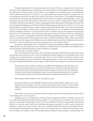 Nonprofit organizations have assisted journalism in other ways. At Spot.us, a journalist with an idea posts a
      description of the proposed project, and individuals are invited to donate money through the website to help finance
      the reporting. The website ensures that “the reporter is not beholden to any individual donor” by “limit[ing] how
      much an individual can donate.”10 As of March 3, 2011, Spot.us had financed about 165 stories,11 including some that
      were picked up by Wired.com, the Epoch Times, and the Texas Observer, among others.12 The Sunlight Foundation has
      created both web and mobile apps to help track data in government. Its Congress Android App allows citizens and
      journalists to read up on their representatives, follow them in the news, and even engage them on Twitter.13 Sunlight
      Foundation’s Labs have also produced a number of ongoing government data projects, including the Fifty States Proj-
      ect for tracking state legislatures and the National Data Catalog for government data across all levels.14 In some cases,
      local foundations and think tanks have actually created news operations devoted solely to covering state government.
      The John Locke Foundation in North Carolina created Carolina Journal to cover the statehouse and undertake non-
      partisan investigative journalism, in part because the number of reporters covering the statehouse had plummeted
      over the years. “In North Carolina, several TV stations had reporters. None has a bureau now. We were responding to
      changes in the market,” says president and CEO John Hood. Although politically conservative, Hood is now skeptical
      that the commercial markets will fill the gaps in certain types of local accountability journalism: “When you get to the
      state and local level, the collapse of the traditional business models imperils the delivery of sufficient public interest
      journalism—and we do believe that donor driven journalism can be a very important model.”15
                Beyond these organizations, there are hundreds if not thousands of hyperlocal bloggers covering their blocks,
      neighborhoods, and communities that can be categorized as nonprofit sources of information, even though they may
      not have formally established themselves as either a business or a nonprofit.
                Why the boom in nonprofit websites?
                First, some of the social entrepreneurs who created these organizations believed that the types of journalism
      most lacking in the commercial sector—such as accountability journalism targeted at municipal government—were
      not likely to be re-invigorated by the commercial media. These were the so-called broccoli beats—important to the
      health of the body politic, but not necessarily the first thing people choose to read nor the most likely to make money
      for commercial media. Michael Stoll, executive director of the SF Public Press explains the rationale for his venture:

              “There had been 25 reporters assigned to city hall from various different news organizations. Last year, there were five on a
               very good day who could be found in and around [the] city hall pressroom. At the same time, a lot of other topics such as
               entertainment, food, and travel have really maintained their levels of coverage, in part because those are the most lucrative
               areas and most tied into [the] advertising industry. The areas of core civics reporting, business reporting in terms of producers
               of consumer goods and retailers and [the] financial industry, people in those industries have a lot fewer eyes on them.”16

              Editor Margaret Wolf Freivogel at the St. Louis Beacon recalls:

              “The number of reporters has shrunk dramatically. The [Beacon’s] founders included several who worked at the St. Louis
               Dispatch. After we took buyouts, we said, ‘Wait a minute, overall reporting capacity is shrinking.’ That was the initial
               impulse. Just trying to increase [the] amount of reporting. We think of ourselves as [a] means for people to engage issues in
               community.”17

               Many of these websites were started with foundation support, particularly from the Knight Foundation, which
      has provided grants to 200 since 2006.18
               Although many are small operations, a few have attracted significant donations. ProPublica drew $30 mil-
      lion, mostly from philanthropists Herb and Marion Sandler.19 In 2010, MinnPost ran a surplus, in part because of an
      increase in advertising and sponsorship revenue. The revenue breakdown: $309,508 in sponsorship and advertising,
      $466,350 in foundation grants, $380,724 in individual and corporate donations, $101,466 in gross receipts from
      MinnRoast, and $20,742 in other revenue.20 The success of MinnPost likely offers lessons to all nonprofit websites:
      survival requires the development of multiple revenue streams. By December 2010, the Bay Citizen had drawn more
      than $11 million,21 five million of which was donated by Warren Hellman’s family foundation as seed funding.22 The


190
 