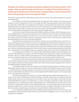 Although a free-market conservative, John Hood is skeptical that commercial markets will fill
all gaps. “When you get to the state and local level, the collapse of the traditional business
models imperils the delivery of sufficient public interest journalism—and we do believe that
donor driven journalism can be a very important model.”
Texas Tribune raised nearly four million dollars during its first year and has made significant progress in creating a
sustainable model.23
           A few websites have forged successful partnerships with traditional media companies, both commercial and
nonprofit. As part of its application to the FCC for its merger with NBC, Comcast promised to create similar models in
four other cities in which NBC owns and operates local TV stations. The Texas Tribune, the Chicago News Cooperative,
and the Bay Citizen are providing content for the New York Times. Journalists from voiceofsandiego.org regularly appear
on the local news station, NBC 7, to discuss local issues. This could be a promising model: the local TV station gets an
infusion of high-quality local journalism and the web start-up gets invaluable exposure.
           In some cases, nonprofit advocacy groups have decided to produce journalism. Both liberal groups (such as
Human Rights Watch) and conservative groups (such as the Franklin Center for Government and Public Integrity)
have financed reporting, especially on the state level. In many cases, the quality is excellent. But at the same time,
some experts worry that the advocacy missions—advancing a particular cause—could sometimes conflict with the
goal of providing the most accurate or fair-minded reporting.24
           The proliferation of nonprofit local news websites—and the success of a handful of them—has led some to
believe that the gap in journalism left by the contraction of newspapers will be filled quickly. But while there are some
notable and exciting exceptions, nonprofit websites have not fully filled the gap. First, there is a problem of scale. The
Poynter Institute estimated that cuts in traditional media constituted a $1.6 billion drop in journalism spending per
year.25 J-Lab has estimated that foundations put a little over $180 million into local nonprofit journalism outlets since
2005.26 So foundations are not funding enough new journalism to replace what has been lost from traditional media.
           A 2010 gathering of the leaders of 12 websites funded by the Knight Foundation featured perhaps the most
innovative and sophisticated new players in the field. But together these organizations employ a mere 88 full-time
journalists. That is a crucially important contribution but it is worth remembering that employment in newspaper
newsrooms dropped by almost 15,000 in the last decade (with 13,000 leaving in just the last four years).27
           A recent survey of 66 of the most exciting new online news start-ups delivered sobering news: half reported
annual income of less than $50,000, and three-quarters had annual income of less than $100,000. Asked what per-
cent of Knight Foundation journalism grantees could survive if (and when) their grants disappeared, Eric Newton of
the Knight Foundation estimated 10 percent.28
           The Knight Foundation’s New Voices initiative, which funded 55 hyperlocal projects, found that sites were
offering great content but that most relied on volunteer labor. Jan Shaffer, who studied the projects, observed, “There
is a mismatch between instilling sustainable civic demand for local news information and developing sustainable
economic models. While most of the New Voices sites are exploring hybrid models of support, none is raising enough
money to pay full salaries and benefits.”29
           Most of the existing local news websites are not large enough to generate sufficient advertising revenue.30 An
analysis for the Future of Media project of Toledo, Richmond, and Seattle indicates that no nonprofit start-ups had
broken into the top five (or even the top ten) in terms of traffic in those cities. (See Chapter 25, How Big is the Gap
and Who Will Fill It?) For instance, in mid-December 2010, the St. Louis Beacon, praised for its quality, was attracting
approximately 50,000 monthly unique visitors and generating 118,000 monthly page views.31 By one measure, that is
impressive—a larger audience than most community newspapers draw—but at an average Internet ad rate, that would
generate less than $2,000 a month in revenue. Confusion also exists as to whether nonprofits can retain their non-
profit status if they accept advertising.32 (See Chapter 31, Nonprofit Media for full discussion of this issue.)
           In all, independent nonprofit websites are providing exciting journalistic innovation on the local level—and
a handful have created sustainable business models—but most either are struggling to survive or are too small to fill
the gaps left by newspapers.


                                                                                                                             191
 