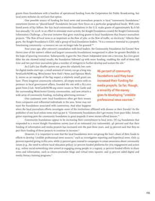 grants from foundations with a baseline of operational funding from the Corporation for Public Broadcasting, but
local news websites do not have that option.
          One possible source of funding for local news and journalism projects is local “community foundations,”
sometimes known as “placed-based” foundations because their focus on a particular geographical locale. With com-
bined assets of $31 billion, the 650 local community foundations in the U.S. make grants of approximately $2.6 bil-
lion annually.13 In 2008, in an effort to stimulate more activity, the Knight Foundation created the Knight Community
Information Challenge, a five-year initiative that gives matching grants to local foundations that finance journalism
projects. “The flow of local news is as important as the flow of jobs, or the flow of traffic, or electricity,” Alberto Ibar-
guen, the Knight Foundation’s CEO, told a group of local foundation leaders. “It is a resource essential to a properly
functioning community—a resource we can no longer take for granted.”14
          Four years ago, after extensive consultation with local leaders, the Community Foundation for Greater New
Haven (one of the nation’s oldest and largest community foundations) reorganized to allow for greater flexibility in
the hope of spurring innovation. Subsequently, it gave the New Haven Independent news site a two-year, $21,600 grant.
After the site showed initial results, the foundation followed up with more funding, enabling the staff of three full-
time and two part-time journalists (plus a number of stringers) to further develop and sustain the site.15
          As J-Lab’s Jan Shaffer points out, given the relatively low costs
for digital media start-ups, a small amount of money can go a long way.
                                                                                 46 percent of community
NewCastleNOW.org, Westchester New York’s News and Opinion Week-
ly, serves as an example of the big impact a relatively small grant can          foundations said they have
have. Three longtime community volunteers, all empty-nesters with ex-            increased their funding for
perience in local government affairs, founded the site with a $17,000
                                                                                 media projects. So far, though,
grant from J-Lab. NewCastleNOW.org covers issues in New Castle and
the surrounding Westchester County communities, and now attracts a               a minority of the money
wide array of community funding, including advertising revenue.16                goes to developing “credible
          One cautionary note: local foundations often get their money
                                                                                 professional news sources.”
from companies and influential individuals in the area. Some may not
want the foundations associated with controversy. And what happens
when the local journalism efforts investigate some of the institutions affiliated with donors or their friends? As the
publisher of one local online news start-up put it, “Community foundations don’t get money from poor folks. Investi-
gative reporting puts the community foundation in great jeopardy if news stories offend donors.”17
          Community foundations appear to be increasing their commitment to local news. Of 154 foundations that
responded to a recent Knight Foundation survey (out of an estimated 700 nationwide), 46 percent said that their
funding of information and media projects has increased over the past three years, and 59 percent said that they ex-
pect their funding of these projects to continue to increase.18
          However, it is important to note that the local foundations were not giving the lion’s share of their funds to
efforts to develop “credible professional news sources,” such as investigative reporting and hyperlocal news. Only 33
percent reported giving in this area, while 73 percent gave instead to campaigns to create awareness about community
issues (e.g., the need to reform local education policy); 50 percent funded platforms for civic engagement and action
(e.g., online social-networking sites aimed at engaging young people in a region); 31 percent funded efforts to share
news and information, such as citizen-journalist blogs and virtual town squares; and 35 percent aided digital and
media literacy training programs.19




                                                                                                                                193
 