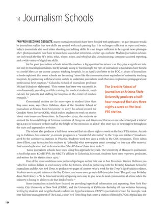 14   Journalism Schools

      Far from becoming obsolete, many journalism schools have been flooded with applicants—in part because would-
      be journalists realize that new skills are needed with each passing day. It is no longer sufficient to report and write;
      today’s journalists also need video shooting and editing skills. It is no longer sufficient to be a great news photogra-
      pher; photojournalists now have to know how to conduct interviews, and set up a website. Modern journalism schools
      not only teach the five W’s (who, what, where, when, and why) but also crowdsourcing, computer-assisted reporting,
      and a wide variety of digital-era skills.
               As the good journalism schools retool themselves, a big question has arisen: can they play a significant role
      not only by teaching journalism, but by actually doing it? Increasingly, the eyes of journalism school deans have turned
      to a model they can see across campus: teaching hospitals. In an April 2010 letter to the FCC, 13 deans of journalism
      schools explained that some schools are becoming “more like the communications equivalent of university teaching
      hospitals, by partnering with local news outlets to undertake journalistic work that also emphasizes pedagogical and
      professional best practices.”1 Columbia School of Journalism professor
      Michael Schudson elaborated: “This system has been very successful in               The Cronkite School of
      simultaneously providing real-life training for medical students, medi-
                                                                                          Journalism at Arizona State
      cal care for patients and staffing for hospitals at the center of medical
      research.”2                                                                         University produces a half-
                Commercial entities are far more open to student labor than               hour newscast that airs three
      they once were, says Chris Callahan, dean of the Cronkite School of
      Journalism at Arizona State University.3 In 2007, his school created the
                                                                                          nights a week on the local
      Cronkite News Service (CNS), which enlists students to work on stories              PBS station.
      about state issues and lawmakers. In December 2009, the students ex-
      amined the financial filings of Arizona members of Congress and discovered that seven members had paid a total of
      $300,000 in bonuses to their staff at the height of the recession in 2008.4 The story ran in newspapers throughout
      the state and appeared on websites.
                The school also produces a half-hour newscast that airs three nights a week on the local PBS station. Accord-
      ing to Callahan, his students’ 30-minute program is a “wonderful alternative” to the “cops and robbers” broadcasts
      aired by the commercial stations in Phoenix.5 Students work two days a week in the CNS newsroom. Their editor,
      Steve Elliott, says he teaches his students to “[identify] what newspapers aren’t covering” so they can offer material
      that’s non-duplicative, and to do stories that “the AP doesn’t have time to do.”6
                Some journalism schools have been using this approach for years. The University of Missouri’s journalism
      school helps runs KOMU-TV8, the NBC TV affiliate in Columbia, Missouri. Students have been reporters, producers,
      and writers for the station since 1970.7
                One of the more ambitious new partnerships began earlier this year in San Francisco. Warren Hellman pro-
      vided five million dollars in seed money to the Bay Citizen, which is partnering with the Berkeley Graduate School of
      Journalism and the New York Times, to produce two pages of content twice a week for the Times’s San Francisco edition.
      Students serve as paid interns at the Bay Citizen, and some even go on to full-time jobs there. The goal, says Berkeley
      dean, Neil Henry, is “to be front and center in figuring out a way to give news to local communities at a time when the
      industry is losing its ability to do that kind of work.”8
                Some journalism schools have focused on providing hyperlocal information and reporting. New York Uni-
      versity, City University of New York (CUNY), and the University of California–Berkeley all run websites featuring
      writing by students and neighborhood residents on hyperlocal issues. CUNY’s journalism school, for example, took
      over full-time management of The Local, a New York Times blog that covers a section of Brooklyn. 9 On a typical day, the

194
 