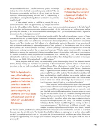 site published articles about a rally for community gardens and changes              At NYU’s journalism school,
in local bus routes that had been confusing area residents.10 The site
features an events calendar and links to relevant blogs, and also uses
                                                                                     Professor Jay Rosen created
digital-era information-gathering processes such as crowdsourcing to                 a hyperlocal site about the
collect data on, among other things, broken car windows in a particular              East Village with the New
neighborhood.11
          If these models succeed, it could be of considerable help in
                                                                                     York Times.
some communities. There are approximately 483 colleges and universi-
ties in the U.S. and Puerto Rico that have journalism and/or mass communications programs. In the fall of 2008,
U.S. journalism and mass communication programs enrolled 216,369 students (201,477 undergraduate, 14,892
graduate).12 An estimated 50,850 students earned bachelors degrees, and 4,480 students earned master’s degrees in
journalism in the 2008/09 academic year.13
          The most frequent criticism of the teaching hospital model is that student journalists are a source of cheap
labor and actually end up displacing their professional counterparts. The students are willing to work for “free,” earn-
ing course credit at a time when professional newsrooms are eliminating staff to cut costs. One former editor, Peter
Scheer, wrote, “Does it make sense for [J-schools] to be subsidizing the accelerated dislocation of one generation of
their graduates to make room for a younger generation of their graduates? In the investment world this is called a
Ponzi scheme.”14 But Nicholas Lemann, dean of the Columbia University Graduate School of Journalism, responded
that students are doing journalism that newspapers no longer can. “With the typical metro news editor looking at a
half-empty newsroom, the question isn’t whether to cover local issues with journalism students or veteran reporters,
it’s whether to cover local issues with journalism students or not at all,” Lemann says.15 CUNY’s dean, Steve Shepard,
admits that his students are “very cost effective,” but adds that without them the hyperlocal journalism in Brooklyn’s
Fort Greene and Cobble Hill neighborhoods “wouldn’t get done.”16
          These programs work only if they can maintain high quality. The managing editor of the Milwaukee Journal
Sentinel, George Stanley, says he will not use University of Wisconsin students anymore, because he had to run a
correction on the one student-produced article he published. These collaborations “are much more of a service to
                                              students than they are to the professional media,” he says.17 Quality con-
                                              trol is “a legitimate concern,” Shepard confirms. “They all need editing
“With the typical metro                       and oversight,” he says of his students.18 The Cronkite School’s Chris Cal-
  news editor looking at a                    lahan says that without a high-level editor who treats the students’ work
                                              as his or her own, these partnerships won’t work.19 The Cronkite News
  half-empty newsroom, the
                                              Service’s editor, Steve Elliott, acknowledges that he spends a lot of time
  question isn’t whether to                   rewriting student copy to bring it up to professional standards.20
  cover local issues with                               These programs’ ability to fill journalistic gaps is also constrained
                                              by the academic calendar; most cannot provide news content during the
  journalism students or
                                              summer break, and because students graduate and new ones arrive each
 veteran reporters, it’s                      year, they lack institutional knowledge about the subjects they are cover-
 whether to cover local issues                ing. It is only the full-time faculty like Elliott who can bring institutional
                                              knowledge to these journalistic efforts. With a class of approximately 50
 with journalism students or
                                              students, Berkeley’s journalism school is the biggest news operation in
  not at all,” says Columbia’s                the region according to its dean, Neil Henry. “The problem,” according
 Nick Lemann.                                 to Henry, is that the students “don’t hit the ground running and there is
                                              tremendous changeover.”21 The University of California at Berkeley pays
                                              students to work during holidays to update digital news sites in Oakland,
the Mission District, and Richmond. Henry believes that if he could finance one full-time journalist as an anchor,
he could make the schedule work. The Cronkite School’s Chris Callahan is exploring how to go from a three-night-
per-week, 30-week-per-year operation, to a year-round one. (He estimates that it would cost two million dollars over
three years—approximately $600,000 per year—to expand their public TV show to five nights a week and make it
year-round).22


                                                                                                                                195
 