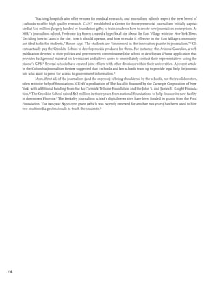 Teaching hospitals also offer venues for medical research, and journalism schools expect the new breed of
       J-schools to offer high quality research. CUNY established a Center for Entrepreneurial Journalism initially capital-
       ized at $10 million (largely funded by foundation gifts) to train students how to create new journalism enterprises. At
       NYU’s journalism school, Professor Jay Rosen created a hyperlocal site about the East Village with the New York Times.
      “Deciding how to launch the site, how it should operate, and how to make it effective in the East Village community
       are ideal tasks for students,” Rosen says. The students are “immersed in the innovation puzzle in journalism.”23 Cli-
       ents actually pay the Cronkite School to develop media products for them. For instance, the Arizona Guardian, a web
       publication devoted to state politics and government, commissioned the school to develop an iPhone application that
       provides background material on lawmakers and allows users to immediately contact their representatives using the
       phone’s GPS.24 Several schools have created joint efforts with other divisions within their universities. A recent article
       in the Columbia Journalism Review suggested that J-schools and law schools team up to provide legal help for journal-
       ists who want to press for access to government information.25
                 Most, if not all, of the journalism (and the expense) is being shouldered by the schools, not their collaborators,
       often with the help of foundations. CUNY’s production of The Local is financed by the Carnegie Corporation of New
       York, with additional funding from the McCormick Tribune Foundation and the John S. and James L. Knight Founda-
       tion.26 The Cronkite School raised $18 million in three years from national foundations to help finance its new facility
       in downtown Phoenix.27 The Berkeley journalism school’s digital news sites have been funded by grants from the Ford
       Foundation. The two-year, $500,000 grant (which was recently renewed for another two years) has been used to hire
       two multimedia professionals to teach the students.28




196
 