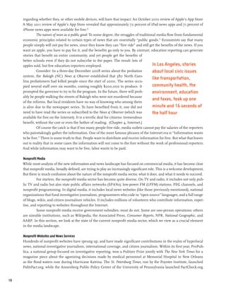 regarding whether they, or other mobile devices, will have that impact. An October 2010 review of Apple’s App Store
     A May 2011 review of Apple’s App Store revealed that approximately 72 percent of iPad news apps and 71 percent of
     iPhone news apps were available for free.63
              The nature of news as a public good: To some degree, the struggles of traditional media flow from fundamental
     economic principles related to certain types of news that are essentially “public goods.” Economists say that many
     people simply will not pay for news, since they know they can “free ride” and still get the benefits of the news. If you
     want an apple, you have to pay for it, and the benefits go only to you. By contrast, education reporting can generate
     stories that benefit an entire community, and yet people get the benefits of
     better schools even if they do not subscribe to the paper. The result: lots of
     apples sold, but few education reporters employed.                                      In Los Angeles, stories
               Consider: In a three-day December 2008 series about the probation             about local civic issues
     system, the Raleigh (NC) News & Observer established that 580 North Caro-
                                                                                             like transportation,
     lina probationers had killed people since the start of 2000. The series occu-
     pied several staff over six months, costing roughly $200,000 to produce. It             community health, the
     prompted the governor to try to fix the program. In the future, there will prob-        environment, education
     ably be people walking the streets of Raleigh who were not murdered because
     of the reforms. But local residents have no way of knowing who among them
                                                                                             and taxes, took up one
     is alive due to the newspaper series. To have benefited from it, one did not            minute and 16 seconds of
     need to have read the series or subscribed to the News & Observer (which was            the half hour
     available for free on the Internet). It is a terrific deal for citizens: tremendous
     benefit, without the cost or even the bother of reading. (Chapter 4, Internet.)
               Of course the catch is that if too many people free ride, media outlets cannot pay the salaries of the reporters
     who painstakingly gather the information. One of the most famous phrases of the Internet era is “Information wants
     to be free.” There is some truth to that. People want to distribute and receive information for free. But what that leaves
     out is reality that in some cases the information will not come to the fore without the work of professional reporters.
     And while information may want to be free, labor wants to be paid.

     Nonprofit Media
     While most analysis of the new information and news landscape has focused on commercial media, it has become clear
     that nonprofit media, broadly defined, are trying to play an increasingly significant role. This is a welcome development.
     But there is much confusion about the nature of the nonprofit media sector, what it does, and what it needs to succeed.
              For starters, the nonprofit media sector has become quite diverse. On TV and radio, it includes not only pub-
     lic TV and radio but also state public affairs networks (SPANs), low-power FM (LPFM) stations, PEG channels, and
     nonprofit programming. In digital media, it includes local news websites (like those previously mentioned), national
     organizations that fund investigative journalism, programmers who code in “open source” languages, and a full range
     of blogs, wikis, and citizen journalism vehicles. It includes millions of volunteers who contribute information, exper-
     tise, and reporting to websites throughout the Internet.
              Some nonprofit media receive government subsidies; most do not. Some are one-person operations; others
     are sizeable institutions, such as Wikipedia, the Associated Press, Consumer Reports, NPR, National Geographic, and
     AARP. In this section, we look at the state of the current nonprofit media sector, which we view as a crucial element
     in the media landscape.

     Nonprofit Websites and News Services
     Hundreds of nonprofit websites have sprung up, and have made significant contributions in the realm of hyperlocal
     news, national investigative journalism, international coverage, and citizen journalism. Within its first year, ProPub-
     lica, a national group focused on investigative reporting, won a Pulitzer Prize jointly with The New York Times for a
     magazine piece about the agonizing decisions made by medical personnel at Memorial Hospital in New Orleans
     as the flood waters rose during Hurricane Katrina. The St. Petersburg Times, run by the Poynter Institute, launched
     PolitiFact.org, while the Annenberg Public Policy Center of the University of Pennsylvania launched FactCheck.org.


18
 