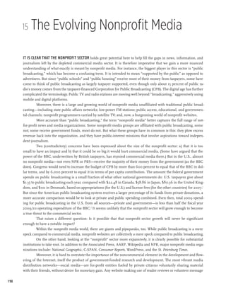 15   The Evolving Nonprofit Media

      It is clear that the nonprofit sector holds great potential here to help fill the gaps in news, information, and
      journalism left by the depleted commercial media sector. It is therefore imperative that we gain a more nuanced
      understanding of what exactly is meant by nonprofit media. For instance, the biggest player in this sector is “public
      broadcasting,” which has become a confusing term. It is intended to mean “supported by the public” as opposed to
      advertisers. But since “public schools” and “public housing” receive most of their money from taxpayers, some have
      come to think of public broadcasting as largely taxpayer supported, even though only about 15 percent of public ra-
      dio’s money comes from the taxpayer-financed Corporation for Public Broadcasting (CPB). The digital age has further
      complicated the terminology. Public TV and radio stations are moving well beyond “broadcasting,” aggressively using
      mobile and digital platforms.
                Moreover, there is a large and growing world of nonprofit media unaffiliated with traditional public broad-
      casting—including state public affairs networks; low-power FM stations; public access, educational, and governmen-
      tal channels; nonprofit programmers carried by satellite TV; and, now, a burgeoning world of nonprofit websites.
                More accurate than “public broadcasting,” the term “nonprofit media” better captures the full range of not-
      for-profit news and media organizations. Some nonprofit media groups are affiliated with public broadcasting, some
      not; some receive government funds, most do not. But what these groups have in common is this: they plow excess
      revenue back into the organization, and they have public-interest missions that involve aspirations toward indepen-
      dent journalism.
                Two (contradictory) concerns have been expressed about the size of the nonprofit sector: a) that it is too
      small to have an impact and b) that it could be so big it would hurt commercial media. (Some have argued that the
      power of the BBC, underwritten by British taxpayers, has stymied commercial media there.) But in the U.S., almost
      no nonprofit media—not even NPR or PBS—receive the majority of their money from the government (as the BBC
      does). Congress would need to increase the budget of CPB by more than 600 percent to equal that of the BBC in dol-
      lar terms, and by 6,000 percent to equal it in terms of per capita contribution. The amount the federal government
      spends on public broadcasting is a small fraction of what other national governments do: U.S. taxpayers give about
      $1.35 to public broadcasting each year, compared with $22.48 in Canada, $58.86 in Japan, $80.36 in the United King-
      dom, and $101 in Denmark, based on appropriations (for the U.S.) and license fees (for the other countries) for 2007.1
      But since the American public broadcasting system receives a larger percentage of its funds from private donations, a
      more accurate comparison would be to look at private and public spending combined. Even then, total 2009 spend-
      ing for public broadcasting in the U.S. from all sources—private and government—is less than half the fiscal year
      2009/10 operating expenditure of the BBC.2 It seems unlikely that the nonprofit sector will grow enough to become
      a true threat to the commercial sector.
                That raises a different question: Is it possible that that nonprofit sector growth will never be significant
      enough to have a notable impact?
               Within the nonprofit media world, there are giants and pipsqueaks, too. While public broadcasting is a mere
      speck compared to commercial media, nonprofit websites are collectively a mere speck compared to public broadcasting.
                On the other hand, looking at the “nonprofit” sector more expansively, it is clearly possible for substantial
      institutions to take root. In addition to the Associated Press, AARP, Wikipedia and NPR, major nonprofit media orga-
      nizations include: National Geographic, C-SPAN, Consumer Reports, WordPress, and the St. Petersburg Times.
                Moreover, it is hard to overstate the importance of the noncommercial element in the development and flow-
      ering of the Internet, itself the product of government-funded research and development. The most vibrant media
      distribution networks—social media—are for-profit entities fueled by private citizens voluntarily sharing material
      with their friends, without desire for monetary gain. Any website making use of reader reviews or volunteer message

198
 