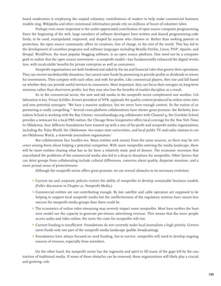 board moderators is employing the unpaid voluntary contributions of readers to help make commercial business
models sing. Wikipedia and other communal information ponds rely on millions of hours of volunteer labor.
          Perhaps even more important is the under-appreciated contribution of open source computer programming.
Since the beginning of the web, large numbers of software developers have written and shared programming code
freely, to be used, manipulated, improved, and shaped by anyone who chooses to. Rather than seeking patents or
protection, the open source community offers its creations, free of charge, to the rest of the world. This has led to
the development of countless programs and software languages including Mozilla Firefox, Linux, PHP, Apache, and
Drupal. WordPress, the most popular blogging software, is an open source platform. One need not be a computer
geek to realize that the open source movement—a nonprofit model—has fundamentally enhanced the digital revolu-
tion, with incalculable benefits for private enterprise as well as consumers.
          Nonprofit organizations are both hindered and aided by the tax and financial rules that govern their operations.
They can receive tax-deductible donations, but cannot raise funds by promising to provide profits or dividends in return
for investments. They compete with each other, and with for-profits. Like commercial players, they rise and fall based
on whether they can provide useful services to consumers. Most important, they can focus their energies on long-term
missions rather than short-term profits, but they may also lose the benefits of market discipline as a result.
          As in the commercial sector, the new and old media in the nonprofit sector complement one another. Col-
laboration is key. Vivian Schiller, former president of NPR, applauds the quality content produced by online news sites
and sees potential synergies: “We have a massive audience, but we never have enough content. So the notion of us
partnering is really compelling.”3 Several cross-platform collaborations have shown great promise: the Berkeley Jour-
nalism School is working with the Bay Citizen; voiceofsandiego.org collaborates with Channel 4; the Cronkite School
provides a newscast for a local PBS station; the Chicago News Cooperative offers local coverage for the New York Times.
In Oklahoma, four different foundations have teamed up with a mix of for-profit and nonprofit media organizations,
including the Tulsa World, the Oklahoman, two major state universities, and local public TV and radio stations to cre-
ate Oklahoma Watch, a statewide journalism organization.4
          But collaborations face hurdles too. Many entities seek money from the same sources, so there may be reti-
cence among them about helping a potential competitor. With more nonprofits entering the media landscape, there
will be more entities chasing what has so far been a relatively static pool of donors. The economic recession that
exacerbated the problems of the commercial media also led to a drop in donations for nonprofits. Other factors that
can deter groups from collaborating include cultural differences, concerns about quality, disparate missions, and a
more primal sense of protectiveness.
          Although the nonprofit sector offers great promise, we see several obstacles to its necessary evolution:

      	 Current tax and corporate policies restrict the ability of nonprofits to develop sustainable business models.
         (Fuller discussion in Chapter 31, Nonprofit Media.)
      	 Commercial entities are not contributing enough. By law, satellite and cable operators are supposed to be
         helping to support local nonprofit media but the ineffectiveness of the regulatory systems have meant less
         success for nonprofit media groups than there could be.
      	 The economics of online video streaming may severely impact some nonprofits. Most have neither the busi-
         ness model nor the capacity to generate per-stream advertising revenue. This means that the more people
         access audio and video online, the more the costs for nonprofits will rise.
      	 Current funding is insufficient. Foundations do not currently make local journalism a high priority. Govern-
         ment funds only one part of the nonprofit media landscape (public broadcasting).
      	 Foundations have always focused on seed funding, but to survive, nonprofits will need to develop ongoing
         sources of revenue, especially from members.

         On the other hand, the nonprofit sector has the ingenuity and spirit to fill many of the gaps left by the con-
traction of traditional media. If some of these obstacles can be removed, these organizations will likely play a crucial,
and growing, role.


                                                                                                                             199
 