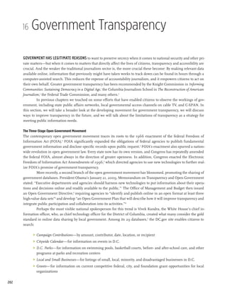 16   Government Transparency

      Government has legitimate reasons to want to preserve secrecy when it comes to national security and other pri-
      vate matters—but when it comes to matters that directly affect the lives of citizens, transparency and accessibility are
      crucial. And the weaker the traditional journalism sector is, the more crucial these become: By making relevant data
      available online, information that previously might have taken weeks to track down can be found in hours through a
      computer-assisted search. This reduces the expense of accountability journalism, and it empowers citizens to act on
      their own behalf. Greater government transparency has been recommended by the Knight Commission in Informing
      Communities: Sustaining Democracy in a Digital Age,1 the Columbia Journalism School in The Reconstruction of American
      Journalism,2 the Federal Trade Commission, and many others.3
               In previous chapters we touched on some efforts that have enabled citizens to observe the workings of gov-
      ernment, including state public affairs networks, local governmental access channels on cable TV, and C-SPAN. In
      this section, we will take a broader look at the developing movement for government transparency, we will discuss
      ways to improve transparency in the future, and we will talk about the limitations of transparency as a strategy for
      meeting public information needs.

      The Three-Stage Open Government Movement
      The contemporary open government movement traces its roots to the 1966 enactment of the federal Freedom of
      Information Act (FOIA).4 FOIA significantly expanded the obligations of federal agencies to publish fundamental
      government information and disclose specific records upon public request.5 FOIA’s enactment also spurred a nation-
      wide revolution in open government law. Every state now has its own version, and Congress has repeatedly amended
      the federal FOIA, almost always in the direction of greater openness. In addition, Congress enacted the Electronic
      Freedom of Information Act Amendments of 1996,6 which directed agencies to use new technologies to further real-
      ize FOIA’s promise of government transparency.
               More recently, a second branch of the open government movement has blossomed, promoting the sharing of
      government databases. President Obama’s January 21, 2009, Memorandum on Transparency and Open Government
      stated: “Executive departments and agencies should harness new technologies to put information about their opera-
      tions and decisions online and readily available to the public.”7 The Office of Management and Budget then issued
      an Open Government Directive,8 requiring agencies to “identify and publish online in an open format at least three
      high-value data sets”9 and develop “an Open Government Plan that will describe how it will improve transparency and
      integrate public participation and collaboration into its activities.”10
               Perhaps the most visible national spokesperson for this trend is Vivek Kundra, the White House’s chief in-
      formation officer, who, as chief technology officer for the District of Columbia, created what many consider the gold
      standard in online data sharing by local government. Among its 29 databases,11 the DC.gov site enables citizens to
      search:

            	 Campaign Contributions—by amount, contributor, date, location, or recipient
            	 Citywide Calendar—for information on events in D.C.
            	 D.C. Parks—for information on swimming pools, basketball courts, before- and after-school care, and other
               programs at parks and recreation centers
            	 Local and Small Businesses—for listings of small, local, minority, and disadvantaged businesses in D.C.
            	 Grants—for information on current competitive federal, city, and foundation grant opportunities for local
               organizations

202
 