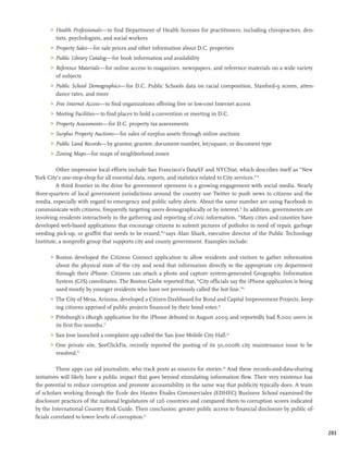 Health Professionals—to find Department of Health licenses for practitioners, including chiropractors, den-
         tists, psychologists, and social workers
      	 Property Sales—for sale prices and other information about D.C. properties
      	 Public Library Catalog—for book information and availability
      	 Reference Materials—for online access to magazines, newspapers, and reference materials on a wide variety
         of subjects
      	 Public School Demographics—for D.C. Public Schools data on racial composition, Stanford-9 scores, atten-
         dance rates, and more
      	 Free Internet Access—to find organizations offering free or low-cost Internet access
      	 Meeting Facilities—to find places to hold a convention or meeting in D.C.
      	 Property Assessments—for D.C. property tax assessments
      	 Surplus Property Auctions—for sales of surplus assets through online auctions
      	 Public Land Records—by grantor, grantee, document number, lot/square, or document type
      	 Zoning Maps—for maps of neighborhood zones

         Other impressive local efforts include San Francisco’s DataSF and NYCStat, which describes itself as “New
York City’s one-stop-shop for all essential data, reports, and statistics related to City services.” 12
         A third frontier in the drive for government openness is a growing engagement with social media. Nearly
three-quarters of local government jurisdictions around the country use Twitter to push news to citizens and the
media, especially with regard to emergency and public safety alerts. About the same number are using Facebook to
communicate with citizens, frequently targeting users demographically or by interest.13 In addition, governments are
involving residents interactively in the gathering and reporting of civic information. “Many cities and counties have
developed web-based applications that encourage citizens to submit pictures of potholes in need of repair, garbage
needing pick-up, or graffiti that needs to be erased,”14 says Alan Shark, executive director of the Public Technology
Institute, a nonprofit group that supports city and county government. Examples include:

      	 Boston developed the Citizens Connect application to allow residents and visitors to gather information
         about the physical state of the city and send that information directly to the appropriate city department
         through their iPhone. Citizens can attach a photo and capture system-generated Geographic Information
         System (GIS) coordinates. The Boston Globe reported that, “City officials say the iPhone application is being
         used mostly by younger residents who have not previously called the hot line.”15
      	 The City of Mesa, Arizona, developed a Citizen Dashboard for Bond and Capital Improvement Projects, keep-
         ing citizens apprised of public projects financed by their bond votes.16
      	 Pittsburgh’s iBurgh application for the iPhone debuted in August 2009 and reportedly had 8,000 users in
         its first five months.17
      	 San Jose launched a complaint app called the San Jose Mobile City Hall.18
      	 One private site, SeeClickFix, recently reported the posting of its 50,000th city maintenance issue to be
         resolved.19

          These apps can aid journalists, who track posts as sources for stories.20 And these records-and-data-sharing
initiatives will likely have a public impact that goes beyond stimulating information flow. Their very existence has
the potential to reduce corruption and promote accountability in the same way that publicity typically does. A team
of scholars working through the École des Hautes Études Commerciales (EDHEC) Business School examined the
disclosure practices of the national legislatures of 126 countries and compared them to corruption scores indicated
by the International Country Risk Guide. Their conclusion: greater public access to financial disclosure by public of-
ficials correlated to lower levels of corruption.21

                                                                                                                         203
 