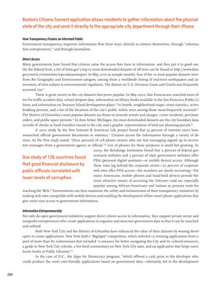 Boston’s Citizens Connect application allows residents to gather information about the physical
      state of the city and send it directly to the appropriate city department through their iPhone.

      How Transparency Fosters an Informed Public
      Government transparency improves information flow three ways: directly to citizens themselves, through “informa-
      tion entrepreneurs,” and through journalists.

      Direct Access
      Many governments have found that citizens value the access they have to information, and they put it to good use.
      On the federal level, a list of Data.gov’s top-10 most downloaded datasets of all time can be found at http://www.data.
      gov/metric/visitorstats/top10datasetreport. In May 2010 (a sample month), four of the 10 most popular datasets were
      from the Geography and Environment category, among them a worldwide listing of real-time earthquakes and an
      inventory of sites subject to environmental regulation. The dataset on U.S. Overseas Loans and Grants was frequently
      accessed, too.22
                There is great variety in the city datasets that prove popular. In May 2010, San Franciscans searched most of-
      ten for traffic accident data, school dropout data, information on library books available in the San Francisco Public Li-
      brary, and information on Treasure Island development plans.23 In Seattle, neighborhood maps, crime statistics, active
      building permits, and a list of the locations of the city’s public toilets were among those most-frequently accessed.24
      The District of Columbia’s most popular datasets are those on juvenile arrests and charges, crime incidents, purchase
      orders, and public space permits.25 In Ann Arbor, Michigan, the most downloaded datasets are the city boundary data,
      records of checks or fund transfers issued to the city, and a graphic representation of land use planning parcels.26
                A 2010 study by the Pew Internet  American Life project found that 35 percent of Internet users have
      researched official government documents or statistics.27 Citizens access the information through a variety of de-
      vices. As the Pew study noted, “[Four percent] of cell phone owners who use text messaging signed up to receive
      text messages from a government agency or official.”28 Use of phones for these purposes is small but growing. In
                                                         2009, the Brookings Institution found that 2 percent of federal gov-
                                                         ernment websites and 3 percent of state government websites offer
      One study of 126 countries found
                                                         PDA (personal digital assistant—or mobile device) access. Although
      that good financial disclosure by                  these rates lag behind the corporate sector—10 percent of corporate
      public officials correlated with                   web sites offer PDA access—the numbers are slowly increasing.29 For
                                                         many Americans, mobile phones and hand-held devices provide the
      lower levels of corruption.
                                                         most attractive means of accessing the Internet—and are especially
                                                         popular among African-Americans and Latinos as primary tools for
      reaching the Web. 30 Governments can thus maximize the utility and inclusiveness of their transparency initiatives by
      making web sites compatible with mobile devices and enabling the development of free smart phone applications that
      give users easy access to government information.

      Information Entrepreneurship
      Not only do open government initiatives support direct citizen access to information, they support private sector and
      nonprofit entrepreneurs who create applications to organize and structure government data so that it can be searched
      and utilized.
               Both New York City and the District of Columbia have enhanced the value of their datasets by wooing devel-
      opers to create applications. New York held a “BigApps” competition, which selected 10 winning applications from a
      pool of more than 80 submissions that included “a resource for better navigating the City and its cultural resources,
      a guide to New York City schools, a live-feed commentary on New York City taxis, and an application that helps users
      locate books at Public Libraries.”31
               In the case of D.C., the Apps for Democracy program, “which offered a cash prize to the developer who
      could produce the most user-friendly applications based on government data—ultimately led to the development


204
 