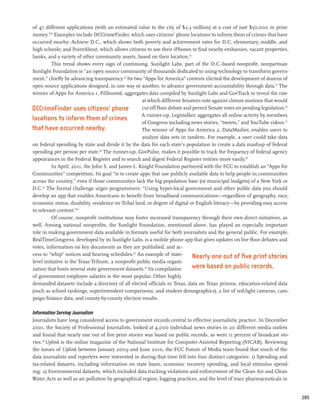 of 47 different applications (with an estimated value to the city of $2.3 million) at a cost of just $50,000 in prize
money.”32 Examples include DCCrimeFinder, which uses citizens’ phone locations to inform them of crimes that have
occurred nearby; Achieve D.C., which shows both poverty and achievement rates for D.C. elementary, middle, and
high schools; and PointAbout, which allows citizens to use their iPhones to find nearby embassies, vacant properties,
banks, and a variety of other community assets, based on their location.33
          This trend shows every sign of continuing. Sunlight Labs, part of the D.C.-based nonprofit, nonpartisan
Sunlight Foundation is “an open source community of thousands dedicated to using technology to transform govern-
ment,” chiefly by advancing transparency.34 Its two “Apps for America” contests elicited the development of dozens of
open source applications designed, in one way or another, to advance government accountability through data.35 The
winner of Apps for America 1, Filibusted, aggregates data compiled by Sunlight Labs and GovTrack to reveal the rate
                                                     at which different Senators vote against cloture motions that would
DCCrimeFinder uses citizens’ phone                   cut off floor debate and permit Senate votes on pending legislation.36
                                                     A runner-up, Legistalker, aggregates all online activity by members
locations to inform them of crimes
                                                     of Congress including news stories, “tweets,” and YouTube videos.37
that have occurred nearby.                           The winner of Apps for America 2, DataMasher, enables users to
                                                     analyze data sets in tandem. For example, a user could take data
on federal spending by state and divide it by the data for each state’s population to create a data mashup of federal
spending per person per state.38 The runner-up, GovPulse, makes it possible to track the frequency of federal agency
appearances in the Federal Register and to search and digest Federal Register entries more easily.39
          In April, 2011, the John S. and James L. Knight Foundation partnered with the FCC to establish an “Apps for
Communities” competition. Its goal “is to create apps that use publicly available data to help people in communities
across the country,” even if those communities lack the big population base (or municipal budgets) of a New York or
D.C.40 The formal challenge urges programmers: “Using hyper-local government and other public data you should
develop an app that enables Americans to benefit from broadband communications—regardless of geography, race,
economic status, disability, residence on Tribal land, or degree of digital or English literacy—by providing easy access
to relevant content.”41
          Of course, nonprofit institutions may foster increased transparency through their own direct initiatives, as
well. Among national nonprofits, the Sunlight Foundation, mentioned above, has played an especially important
role in making government data available in formats useful for both journalists and the general public. For example,
RealTimeCongress, developed by its Sunlight Labs, is a mobile phone app that gives updates on live floor debates and
votes, information on key documents as they are published, and ac-
cess to “whip” notices and hearing schedules.42 An example of state-          Nearly one out of five print stories
level initiative is the Texas Tribune, a nonprofit public media organi-
zation that hosts several state government datasets.43 Its compilation        were based on public records.
of government employee salaries is the most popular. Other highly
demanded datasets include a directory of all elected officials in Texas, data on Texas prisons, education-related data
(such as school rankings, superintendent comparisons, and student demographics), a list of red-light cameras, cam-
paign finance data, and county-by-county election results.

Information Serving Journalism
Journalists have long considered access to government records central to effective journalistic practice. In December
2001, the Society of Professional Journalists, looked at 4,000 individual news stories in 20 different media outlets
and found that nearly one out of five print stories was based on public records, as were 11 percent of broadcast sto-
ries.44 Uplink is the online magazine of the National Institute for Computer-Assisted Reporting (NICAR). Reviewing
the issues of Uplink between January 2009 and June 2010, the FCC Future of Media team found that much of the
data journalists and reporters were interested in during that time fell into four distinct categories: 1) Spending and
tax-related datasets, including information on state loans, economic recovery spending, and local stimulus spend-
ing; 2) Environmental datasets, which included data tracking violations and enforcement of the Clean Air and Clean
Water Acts as well as air pollution by geographical region, logging practices, and the level of trace pharmaceuticals in


                                                                                                                              205
 