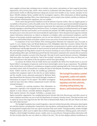 water supplies; 3) Crime data, including crime in schools, crime stories, and statistics on Taser usage by local police
      departments; and 4) Census data, which—when viewed in combination with other datasets—can reveal how social
      and economic trends are affecting Americans taking into account such variables as race, income, and place of resi-
      dence. NICAR’s database library, available only for investigative reporters, offers information on federal spending,
      crime, and campaign spending. Other crime-related datasets, such as airport crime statistics and data on violations of
      Federal Aviation Administration regulations, also are available.45
                To the extent that government databases reveal the behavior of private entities, they can support greater ac-
      countability in the private as well as the public sector. One of the most innovative government-initiated transparency
      efforts is the Securities and Exchange Commission requirement that corporations use XBRL (Extensible Business Re-
      porting Language) in submitting financial disclosure forms. A company’s reports (including footnotes) can be tagged
      with metadata so that facts and numbers can be searched and analyzed. The XBRL reporting requirement makes in-
      formation easy to mine and convert into structured data for rapid analysis.46 Given that government agencies routinely
      require information submissions on subjects as disparate as workplace safety, environmental compliance, and the
      finances of tax-exempt nonprofit organizations, one can see how attention to submission format on a government-
      wide basis could facilitate deeper journalistic analysis across every sector of social and economic activity.
                A comparison of two recent Pulitzer Prize–winning projects illustrates two impressive uses of records re-
      search. In 2010, Barbara Laker and Wendy Ruderman of the Philadelphia Daily News received a Pulitzer Prize for
      Investigative Reporting. Their “Tainted Justice” series exposed the corrupt practices of a police narcotics squad. Laker
      and Ruderman read through thousands of search warrants by hand and verified the addresses listed on them. Then
      they went looking for the drug dealers named in the warrants, knocking on scores of doors in the process. Through
      this painstaking effort Laker and Ruderman proved that the information contained in the warrants did not match by-
      stander and other nonpolice accounts of the drug raids. This type of work required extensive resources. Philadelphia
      Daily News editor, Gar Joseph, said that his “back of the envelope” calculation was that the series cost $164,000, an
      amount that factors in the salaries of the two reporters and the time spent editing.47
                In contrast, the Pulitzer Prize for Public Service was awarded to the Bristol (VA) Herald Courier in 2010 for
      Daniel Gilbert’s investigation of payments owed to local mineral-rights owners by gas corporations. The publisher
      of the Herald Courier sent Gilbert to a workshop on computer-assisted reporting held at the University of Missouri’s
      journalism school, where he learned how to analyze the data he had obtained. According to managing editor J. Todd
      Foster, “Gilbert used two sets of data: the monthly gas production
      numbers that companies report to the state for an online database,
                                                                                      The Sunlight Foundation created
      and the monthly escrow statements generated by Wachovia Bank,
      data obtained from the Division of Gas and Oil through a Freedom of             Congrelate, a data-rich website
      Information Act request” for his exposé.48 The Gilbert investigation            that provides information about
      could not have been done without computerized records and data-
                                                                                      legislators and their districts,
      mining techniques.49
                Journalists are receiving assistance from information en-             including voting history, top
      trepreneurs, especially in the nonprofit sector, who use government             donors, and fundraising efforts.
      datasets to create relevant, accessible databases designed to match
      likely reporter interests. For example, ProPublica, a 501(c)(3) inves-
      tigative journalism organization, has compiled government stimulus data from Recovery.gov and other sources to
      create a database journalists can use to track the distribution of economic stimulus money. This data has been used
      in reports by sources that range from the New York Times to National Public Radio to the Salt Lake Tribune to the Boze-
      man (MT) Daily Chronicle.50
                The Sunlight Foundation has created Congrelate, a data-rich website that provides information about legisla-
      tors and their districts, including their voting history, their top donors, and fundraising efforts—all in tables that can
      be manipulated to display data in the way a given researcher finds most useful.51 TransparencyData, another Sunlight
      Foundation project, allows users to explore data on federal campaign contributions, lobbying, grants, and contracts.52
      Poligraft, a third Sunlight Foundation project, enables users to cross-reference TransparencyData information with
      the text of articles (that the user can submit in a field on the site).53 The site then displays political contributions re-


206
 