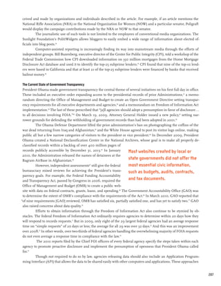 ceived and made by organizations and individuals described in the article. For example, if an article mentions the
National Rifle Association (NRA) or the National Organization for Women (NOW) and a particular senator, Poligraft
would display the campaign contributions made by the NRA or NOW to that senator.
          The journalistic use of such tools is not limited to the employees of conventional media organizations. The
Sunlight Foundation’s PolitiWidgets allows bloggers to easily embed a wide range of information about elected of-
ficials into blog posts.54
          Computer-assisted reporting is increasingly finding its way into mainstream media through the efforts of
independent groups. Bill Buzenberg, executive director of the Center for Public Integrity (CPI), told a workshop of the
Federal Trade Commission how CPI downloaded information on 350 million mortgages from the Home Mortgage
Disclosure Act database and used it to identify the top-25 subprime lenders.55 CPI found that nine of the top-10 lend-
ers were based in California and that at least 21 of the top-25 subprime lenders were financed by banks that received
bailout money.56

 The Current State of Government Transparency
 President Obama made government transparency the central theme of several initiatives on his first full day in office.
 These included an executive order expanding access to the presidential records of prior Administrations,57 a memo-
 randum directing the Office of Management and Budget to create an Open Government Directive setting transpar-
 ency requirements for all executive departments and agencies,58 and a memorandum on Freedom of Information Act
 implementation.59 The last of these prescribed that “[a]ll agencies should adopt a presumption in favor of disclosure...
 to all decisions involving FOIA.”60 On March 19, 2009, Attorney General Holder issued a new policy,61 setting nar-
 rower grounds for defending the withholding of government records than had been adopted in 2001.62
          The Obama Defense Department lifted the prior administration’s ban on photographing the coffins of the
 war dead returning from Iraq and Afghanistan,63 and the White House agreed to post its visitor logs online, making
 public all but a few narrow categories of visitors to the president or vice president.64 In December 2009, President
 Obama created a National Declassification Center in the National Archives, whose goal is to make all properly de-
 classified records within a backlog of over 400 million pages of
 records publicly accessible by December 31, 2013.65 In January           Most websites created by local or
 2010, the Administration released the names of detainees at the
 Bagram AirBase in Afghanistan.66
                                                                          state governments did not offer the
          However, independent assessments67 still give the federal       most essential civic information,
 bureaucracy mixed reviews for achieving the President’s trans-           such as budgets, audits, contracts,
 parency goals. For example, the Federal Funding Accountability
 and Transparency Act, passed by Congress in 2006, required the           and tax documents.
 Office of Management and Budget (OMB) to create a public web-
 site with data on federal contracts, grants, loans, and spending.68 The Government Accountability Office (GAO) was
 to determine the extent of OMB’s compliance with the requirements of the Act.69 In March 2010, GAO reported that
“of nine requirements [GAO] reviewed, OMB has satisfied six, partially satisfied one, and has yet to satisfy two.” GAO
 also raised concerns about data quality.70
          Efforts to obtain information through the Freedom of Information Act also continue to be stymied by ob-
 stacles. The federal Freedom of Information Act ordinarily requires agencies to determine within 20 days how they
 will respond to records requests.71 But in 2009, only eight of the 29 largest federal agencies had an average response
 time on “simple requests” of 20 days or less; the average for all 29 was over 32 days.72 And this was an improvement
 over 2008.73 In other words, over two-thirds of federal agencies handling the overwhelming majority of FOIA requests
 do not even average a response time in compliance with the law.74
           The 2010 reports filed by the Chief FOI officers of every federal agency specify the steps taken within each
 agency to promote proactive disclosure and implement the presumption of openness that President Obama called
 for.75
          Though not required to do so by law, agencies releasing data should also include an Application Program-
 ming Interface (API) that allows the data to be shared easily with other computers and applications. These approaches


                                                                                                                            207
 