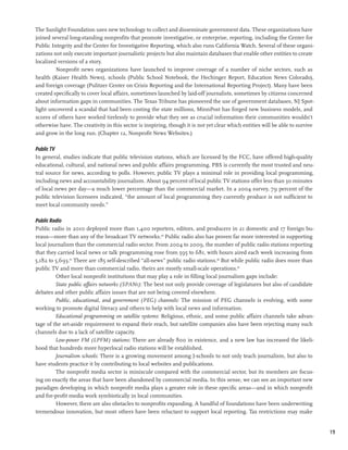 The Sunlight Foundation uses new technology to collect and disseminate government data. These organizations have
joined several long-standing nonprofits that promote investigative, or enterprise, reporting, including the Center for
Public Integrity and the Center for Investigative Reporting, which also runs California Watch. Several of these organi-
zations not only execute important journalistic projects but also maintain databases that enable other entities to create
localized versions of a story.
         Nonprofit news organizations have launched to improve coverage of a number of niche sectors, such as
health (Kaiser Health News), schools (Public School Notebook, the Hechinger Report, Education News Colorado),
and foreign coverage (Pulitzer Center on Crisis Reporting and the International Reporting Project). Many have been
created specifically to cover local affairs, sometimes launched by laid-off journalists, sometimes by citizens concerned
about information gaps in communities. The Texas Tribune has pioneered the use of government databases, NJ Spot-
light uncovered a scandal that had been costing the state millions, MinnPost has forged new business models, and
scores of others have worked tirelessly to provide what they see as crucial information their communities wouldn’t
otherwise have. The creativity in this sector is inspiring, though it is not yet clear which entities will be able to survive
and grow in the long run. (Chapter 12, Nonprofit News Websites.)

Public TV
In general, studies indicate that public television stations, which are licensed by the FCC, have offered high-quality
educational, cultural, and national news and public affairs programming. PBS is currently the most trusted and neu-
tral source for news, according to polls. However, public TV plays a minimal role in providing local programming,
including news and accountability journalism. About 94 percent of local public TV stations offer less than 30 minutes
of local news per day—a much lower percentage than the commercial market. In a 2004 survey, 79 percent of the
public television licensees indicated, “the amount of local programming they currently produce is not sufficient to
meet local community needs.”

Public Radio
Public radio in 2010 deployed more than 1,400 reporters, editors, and producers in 21 domestic and 17 foreign bu-
reaus—more than any of the broadcast TV networks.64 Public radio also has proven far more interested in supporting
local journalism than the commercial radio sector. From 2004 to 2009, the number of public radio stations reporting
that they carried local news or talk programming rose from 595 to 681, with hours aired each week increasing from
5,182 to 5,693.65 There are 185 self-described “all-news” public radio stations.66 But while public radio does more than
public TV and more than commercial radio, theirs are mostly small-scale operations.67
         Other local nonprofit institutions that may play a role in filling local journalism gaps include:
         State public affairs networks (SPANs): The best not only provide coverage of legislatures but also of candidate
debates and other public affairs issues that are not being covered elsewhere.
         Public, educational, and government (PEG) channels: The mission of PEG channels is evolving, with some
working to promote digital literacy and others to help with local news and information.
         Educational programming on satellite systems: Religious, ethnic, and some public affairs channels take advan-
tage of the set-aside requirement to expand their reach, but satellite companies also have been rejecting many such
channels due to a lack of satellite capacity.
         Low-power FM (LPFM) stations: There are already 800 in existence, and a new law has increased the likeli-
hood that hundreds more hyperlocal radio stations will be established.
         Journalism schools: There is a growing movement among J-schools to not only teach journalism, but also to
have students practice it by contributing to local websites and publications.
         The nonprofit media sector is miniscule compared with the commercial sector, but its members are focus-
ing on exactly the areas that have been abandoned by commercial media. In this sense, we can see an important new
paradigm developing in which nonprofit media plays a greater role in these specific areas—and in which nonprofit
and for-profit media work symbiotically in local communities.
         However, there are also obstacles to nonprofits expanding. A handful of foundations have been underwriting
tremendous innovation, but most others have been reluctant to support local reporting. Tax restrictions may make


                                                                                                                                19
 