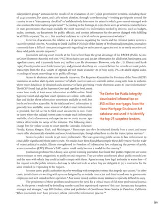 independent group,86 announced the results of its evaluation of over 5,000 government websites, including those
 of 3,140 counties, 805 cities, and 1,560 school districts, through “crowdsourcing”—inviting participants around the
 country to use a “transparency checklist” to “collaboratively determine the extent to which government-managed web-
 sites contain the information people need.”87 According to the findings, in 2010 there were 41 websites created by local
 or state governments that made available the most essential civic information needed by citizens, such as budgets,
 audits, contracts, tax documents for public officials, and contact information for the person charged with fulfilling
 local FOIA requests.88 In 2011, that number had risen to 112 local and state government websites.89
           In terms of local news, the relative lack of openness regarding the courts and the criminal justice system is
 cause for special concern. According to David Cuillier, FOI chair of the Society of Professional Journalists, journalists
 commonly have a difficult time procuring records regarding law enforcement; agencies tend to be overly secretive and
 deny valid public records requests.90
           Journalists seeking court records at the federal level have the great advantage of the PACER (Public Access
 to Court Electronic Records) web site.91 PACER includes case and docket information for all district, bankruptcy, and
 appellate courts, and it currently hosts 500 million case file documents. However, only the U.S. District and Bank-
 ruptcy Courts provide searchable transcripts, and personal identifiers are removed before the records are made public.
 Transcripts from the U.S. Courts of Appeals are not made available. As of May 2010, PACER added digital audio
 recordings of court proceedings to its public offerings.
           Access to electronic state court records is uneven. The Reporters Committee for Freedom of the Press (RCFP)
 maintains an online state-by-state summary of which court records are available online, along with links to websites
 where more details can be obtained and a summary of laws governing remote electronic access to court information.92
 The RCFP found that, at the Supreme Court and appellate level, most
 states have made at least some information available online. Most
                                                                              The Center for Public Integrity
 Supreme Court and appellate court opinions are online, with calen-
 dars and docket sheet information sometimes available as well, but            downloaded information on
 briefs are less often accessible. At the trial court level, information is   350 million mortgages from the
 generally less available; some amount of docket sheet information
 is provided, but full access to filed court documents is rare. Even
                                                                               Home Mortgage Disclosure Act
 in states where the judicial system aims to make such information             database and used it to identify
 available, a lack of resources and expertise on electronic access capa-       the top-25 subprime lenders.
 bilities often limits the scope of the initiative. The following states
 charge fees for online access to court records: Colorado, Delaware,
 Florida, Kansas, Oregon, Utah, and Washington.93 Transcripts can often be obtained directly from a court, and many
 courts offer electronically viewable and searchable transcripts, though often there is a fee for transcription services.94
           Access to police records is yet more problematic. The laws governing public access to law enforcement re-
 cords differ significantly from state to state. No studies have been found that compile these differences.95 In the wake
 of recent political scandals, Illinois strengthened its Freedom of Information law, enhancing the powers of public
 access counselors (PAC). Illinois’s PAC system could easily become a model for the country.96
           Journalism professor Ira Chinoy, also a prize-winning journalist, has found that public employees are some-
 times resistant or even antagonistic to public records requests. They are often uninformed about public records laws
 and the ease with which they could actually comply with them. Agencies may have legal authority to waive fees—if
 the request is in the public interest—but may be reluctant to do so when they are obligated to pay a contractor for the
 labor entailed in responding to the request.	
           In some cases, public authorities may be wrestling with computer systems that impede easy access.97 In other
 cases, jurisdictions are working with systems designed by an outside contractor and then turned over to government
 employees not well versed in their operation.98 And some record systems make databases especially difficult to copy.
           The persistence of these problems underscores the need for a critical mass of full-time professional journal-
 ists. As the press is weakened by dwindling numbers and less experienced reporters “the court bureaucracy has gotten
 stronger and stronger,” says Bill Girdner, editor and publisher of Courthouse News Service in Pasadena, California.
“When journalists don’t have presence, others control the information process.”99


                                                                                                                              209
 