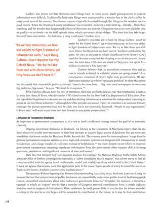 Girdner also points out that electronic court filings have, in some cases, made gaining access to judicial
       information more difficult. Traditionally, hard-copy filings were maintained in a wooden box in the clerk’s office in
       every court around the country. Courthouse reporters typically thumbed through the filings in the wooden box for
       good stories. When the Riverside County courthouse was renovated, however, a wall went up—literally—from floor
       to ceiling, and the wooden box disappeared in favor of electronic documents. Filing documents are now available only
       as quickly—or as slowly—as the staff uploads them, which can mean a delay of days. “The time that they take to get
       this stuff done and online...by that time, a story is old news,” Girdner says.
                                                                     Girdner’s concerns are echoed by Doug Guthrie, court re-
                                                           porter for the Detroit News:100 “As we lose resources, we lose our ability
      “As we lose resources, we lose
                                                           to fight Freedom of Information suits. We try to fake them out with
       our ability to fight Freedom of                     stern letters, but they know we don’t have it.” Girdner corroborates the
       Information suits,” says Doug                       point. He cites an instance in which Courthouse News Service (CNS)
                                                           sued the Houston court clerk for denying access to documents, in one
       Guthrie, court reporter for the
                                                           case, for nine days. CNS won an award of $253,000, but spent $1.2
       Detroit News. “We try to fake                       million in attorney’s fees last year.101
       them out with stern letters, but                              Guthrie believes that, as journalistic resources thin and ac-
                                                           cess to records is denied or withheld, stories are going untold.102 As a
       they know we don’t have it.”                        consequence, violations of citizen rights may go unchecked. He says
                                                           that crime statistics have been “spun and polished” to show that crime
       has decreased. But, meanwhile, police and courts “seem to be more busy.... Big cities need newspapers to overcome
       big problems, big issues,” he says. “We don’t do it anymore.”103
                 Even if public officials have the best of intentions, they may put forth data in a way that emphasizes a particu-
       lar story line. Kerry O’Brien, who directs the NYC school survey for the New York City Department of Education, does
       not regard the Department’s extensive survey and data-sharing initiatives as a substitute for independent reporting, as
       proud as she is of those initiatives.104 Although her office provides an annual report, its intention is to motivate friendly
       coverage; the picture presented may well be a fair one but is not necessarily balanced. “People in any organization,”
       O’Brien said, “will want to put their best foot forward in any public presentation.”105

      Limitations to Transparency Strategies
      As important as government transparency is, it is not in itself a sufficient strategy toward the goal of an informed
      citizenry.
               Ongoing Government Resistance to Disclosure. Ira Chinoy at the University of Maryland reports that his stu-
      dents almost invariably meet resistance in their first attempts to acquire digital copies of databases that are subject to
      mandatory disclosure under the Maryland Public Records Act. The reasons given for noncompliance “range from le-
      gitimate [antiquated computer systems or even high-end computer systems not designed with transparency in mind]
      to ludicrous, and a large middle of crankiness instead of helpfulness.”106 In short, despite recent efforts to improve
      government transparency, extracting significant information from the government often requires skill at framing
      questions, persistence, and significant resources of time and money.107
               Data Does Not Interpret Itself. Data requires analysis. For example, the National Highway Traffic Safety Admin-
      istration Office of Defects Investigation maintains a “safety complaints search engine,” that allows users to find all
      complaints filed with the agency based on the make, model, and model year of any vehicle sold in the United States.108
      It does not appear that anyone used this application prior to the major Toyota recalls of 2009 to sound the alarm on
      Toyota safety issues. Analysis requires some sophistication.109
               Transparency Without Reporting Can Promote Misunderstanding. In a 2009 essay, Professor Lawrence Lessig be-
      moaned the fact that certain kinds of public disclosure can unjustifiably undermine public trust by facilitating quick,
      cynical, unjustified conclusions about what influences government behavior.110 Consider, for instance, a theoretical
      example in which an “exposé” reveals that a member of Congress received contributions from a certain industry
      and also voted in support of that industry. That correlation, by itself, proves little. It may be that the House member
      is voting in the way he or she hopes will be rewarded by contributors in the future, or it may be that contributors


210
 
