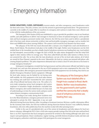 17   Emergency Information

      During snowstorms, floods, earthquakes, terrorist attacks, and other emergencies, most broadcasters mobi-
      lize their news teams.1 They also, at times, turn over the airwaves to government-generated alerts.2 The government is
      currently in the middle of a major effort to transform its emergency alert systems to make them more effective and
      in line with the media platforms of the 21st century.3
                 The Emergency Alert System (EAS) was established in 1994 to provide the president a way to use broadcast,
      satellite, and cable platforms to deliver vital messages to Americans in times of national emergency,4 and to provide
      state and local emergency personnel similar tools. However, the EAS has never been used to deliver a presidential
      alert; it has been used, almost exclusively, to deliver state and local public emergency messages, such as weather bul-
      letins and AMBER alerts about missing children.5 The system’s track record for local disasters has been mixed.
                 The adequacy of the EAS was much discussed after a January 2002 freight-train crash and derailment in
      Minot, North Dakota. The derailment took place in the middle of the night. Neither news broadcasters nor the EAS
      notified those in the immediate area that a deadly cloud of anhydrous ammonia was heading their way. Local authori-
      ties had attempted, unsuccessfully, to trigger the EAS at KCJB, the radio station designated to feed the initial EAS
      signal to other stations within its coverage area.6 They then called KCJB and other radio stations in Minot, but no
      one answered the calls.7 For an hour after the train derailment, not one of the six local radio stations, all of which
      are owned by Clear Channel, reported on the event.8 Meanwhile, the local 911 system was jammed with phone calls,
      creating dispatch problems.9 The police department ultimately had to contact a local TV news director at his home to
      arrange emergency broadcasts.10
                 Subsequent investigations revealed that local government and law-enforcement officials had failed to prop-
      erly install, test, and train their personnel in the use of EAS equipment and so were unprepared for this crisis. The
      night of the incident, after emergency personnel realized that their EAS equipment was not working, they tried to use
      obsolete Emergency Broadcast System equipment. Although
      the local radio stations may be faulted for not having news              The adequacy of the Emergency Alert
      staff available, the EAS equipment at the local radio stations
      was working and could have transmitted the alert automati-
                                                                               System was much debated after a
      cally, if local officials had known what to do. The author of a          freight train crashed in Minot, North
      2005 study comparing various local emergency alert system                Dakota. Neither news broadcasters
      responses to hazardous freight derailments concluded that
      Minot’s emergency alert system failed because of a basic lack            nor the government’s alert system
      of understanding as to how the system works and poor coordi-             notified the community that a deadly
      nation between emergency communication hubs.11                           cloud of anhydrous ammonia was
                 According to one study, during three incidents simi-
      lar to the Minot derailment, emergency personnel never even              heading their way.
      attempted to activate the EAS.12 Apparently, it was not used
      effectively during Hurricane Katrina, either. According to Lieutenant Lawrence McLeary, a public information officer
      for the Louisiana State Police, the EAS was ineffective during Hurricane Katrina because it was staffed by National
      Guardsmen, who were often pulled away from the machine to deal with other pressing issues.13
                 Unlike in the case of a presidential alert, use of the system by broadcasters and other players for local inci-
      dents is voluntary. Although the FCC’s Part 11 EAS rules require periodic testing of the EAS at the state and local level,
      there is no FCC requirement that local emergency personnel be involved in that testing (although state plans may
      require such participation). Closer coordination, regular training, and drills between broadcast media and state and
      local emergency authorities could better prepare EAS participants for actual emergencies.

212
 