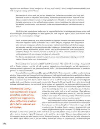 agencies to use social media during emergencies.24 A 2009 DHS Advisory Council survey of constituencies who work
      with emergency warning systems25 found:

              “Warning systems for extreme events have long been designed in favor of a top-down, command and control model which
               relies heavily on experts for risk detection, decision making, and information dissemination. However, in the world of Web
               2.0, communication modes and mechanisms are changing quickly. Members of the public are no longer reliant on information
               from public authorities, nor will they wait for official communications in times of need. Instead, they utilize social networks
               and networked communications to access information, to create and produce information, and to broadcast information to
               others.”26

               The DHS report says that new media must be integrated within any new emergency advisory system, and
      that involving the public through blogs and other systems that allow for public input is crucial to the success of any
      21st-century risk communications strategy:27

              “Specific social media channels that can be utilized include wikis for collaborative information sharing about community risk,
               national risk, and protective actions; social networks such as Facebook or MySpace, using widgets linked to key protective
               action information; microblogs such as Twitter, which work as rapid or viral dissemination mechanisms for short text messages;
               and collaborative mapping for location-based information linked to key events or physical sites where help can be sought for
               evacuation, sheltering, decontamination, and other assistance. Videos or pictures demonstrating specific protective actions
               can be linked directly to alert and warning information via sites like YouTube or Flickr. Furthermore, educational campaigns
               can take advantage of multi-user online game technologies such as Second Life.
              “Now that these technologies exist, members of the public will come to expect that local, state and federal government will
               make use of them as effective means for communication.”28

               American Red Cross president and CEO Gail McGovern says, “The social web is creating a fundamental
      shift in disaster response—one that will ask emergency managers, government agencies and aid organizations to
      mix time-honored expertise with real-time input from the public.”29 The American Red Cross maintains an interactive
      presence on six social networks.30
               In 2008, as Hurricanes Gustav and Ike approached the Gulf of Mexico, volunteers used the social-networking
      platform Ning to collect and organize hurricane information. Participants brought together news feeds from Twitter,
      Facebook, and blogs, and annotated maps with information about shelters, evacuation routes, and other resources.31
      While social media may seem chaotic, experts believe it can be an effective way to reach large numbers of people
      quickly. Dr. Jeannette Sutton, senior research scientist in the Trauma Health and Hazards Center at the University of
      Colorado at Colorado Springs, has concluded: “Social media is very organized. It just isn’t organized through a central
                                                       point.” Government authorities have traditionally expressed concern
      In Contra Costa County, a                        about the reliability of reports from non-official sources, but Sutton
                                                       argues that social media tends to be self-correcting: “Those who par-
      map-based computer program
                                                       ticipate on sites like Wikipedia or are invested in a particular conversa-
      generates a single warning,                      tion have some sort of stake in making sure the information is correct.
      which in turn triggers sirens,                   So they put out information to correct misinformation.”
                                                                American nongovernmental groups are also drawing on expe-
      phone notifications, broadcast
                                                       riences in third-world countries, where residents without computers or
      alerts, Twitter and email, and                   Internet access use their mobile phones to transmit messages, and aid
      web displays.                                    organizations are developing disaster assistance programs that work
                                                       around cell phone technology. For example, Ushahidi (“testimony” in
      Swahili) is an open-source system (i.e., freely available to use or modify, without having to license the software) that
      allows users to construct a map of developments as they unfold in a given locale. Witnesses transmit information via
      text messages, tweets, and email reports, which is then placed on a map to allow aid workers and other volunteers to
      track where help is needed. Since its first use tracking post-election violence in Kenya in 2007, Ushahidi has helped


214
 