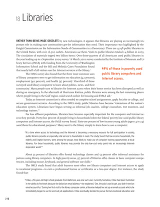 18   Libraries

      Rather than being made obsolete by new technologies, it appears that libraries are playing an increasingly im-
      portant role in making sure communities get the information they need. Their importance was highlighted by the
      Knight Commission on the Information Needs of Communities in a Democracy: There are 9,198 public libraries in
      the United States, with over 16,500 outlets. Americans use them. Visits to public libraries totaled 1.4 billion in 2005.
      The circulation of materials topped two billion items.1 Over three-quarters of all Americans used public libraries in
      the year leading up to a September 2009 survey.2 A March 2010 survey conducted by the Institute of Museum and Li-
      brary Services (IMLS) with funding from the University of Washington
      Information School and the Bill and Melinda Gates Foundation found
      that nearly half of all visitors use the Internet services at the library.3
                                                                                     44% of those in poverty used
               The IMLS survey also found that the three most common uses            public library computers and
      of library computers were to get information on education (42 percent),        Internet access.
      employment (40 percent), and health (37 percent).4 One-third of those
      surveyed used library computers to learn about politics, news, and their
      community.5 Many people turn to libraries for Internet access when their home service has been disrupted as well as
      during an emergency. In the aftermath of Hurricane Katrina, public libraries were among the last remaining places
      where people living in the Gulf region could search online for housing and FEMA aid.6
               Today an Internet connection is often needed to complete school assignments, apply for jobs or college, and
      secure government services. According to the IMLS study, public libraries have become “extensions of the nation’s
      education system. Librarians have begun serving as informal job coaches, college counselors, test monitors, and
      technology trainers.”7
               For less affluent populations, libraries have become especially important for the computer and Internet ac-
      cess they provide. Forty-four percent of people living in households below the federal poverty line used public library
      computers and Internet access, the IMLS survey found. Sixty-one percent of low-income young adults (ages 14 to 24)
      used them for educational purposes.8 Many went to the library simply to learn how to use a computer:

              “At a time when access to technology and the Internet is becoming a necessary resource for full participation in society,
               public libraries provide an especially vital service to households in need. The study found that low income households, the
               elderly and English learners, were among the groups most likely to make use of computer training opportunities at local
               libraries. For these households, public libraries may provide the only low-cost entry point into an increasingly Internet-
               dependent world.”9

               About 35 percent of libraries offer formal technology classes and 53 percent offer informal assistance for
      patrons using library computers. In high-poverty areas, 97 percent of libraries offer classes in basic computer compe-
      tencies, including mouse, keyboard, and general software use skills.10
               The IMLS study found that adult learners most often use library computers and internet access to apply
      to vocational programs—to earn a professional license or certificates or a two-year degree. For instance, the study
      found that:

              “Chloe, a 50-year-old high school graduate from Baltimore, was one such user. Currently homeless, Chloe had been frustrated
               in her ability to find work because she lacked an email address—she explained, ‘See, the jobs I used to get, you didn’t need an
               email account for.’ During her first visit to the library computer center, a librarian helped her set up an email account which she
               immediately began to use to send out job applications. Chloe eventually decided to pursue formal vocational education and


216
 
