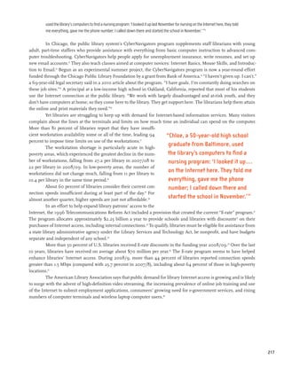 used the library’s computers to find a nursing program: ‘I looked it up last November for nursing on the Internet here, they told
         me everything, gave me the phone number; I called down there and started the school in November.’ ”11

          In Chicago, the public library system’s CyberNavigators program supplements staff librarians with young
adult, part-time staffers who provide assistance with everything from basic computer instruction to advanced com-
puter troubleshooting. CyberNavigators help people apply for unemployment insurance, write resumes, and set up
new email accounts.12 They also teach classes aimed at computer novices: Internet Basics, Mouse Skills, and Introduc-
tion to Email.13 Begun as an experimental summer project, the CyberNavigators program is now a year-round effort
funded through the Chicago Public Library Foundation by a grant from Bank of America.14 “I haven’t given up. I can’t,”
a 69-year-old legal secretary said in a 2010 article about the program. “I have goals. I’m constantly doing searches on
these job sites.”15 A principal at a low-income high school in Oakland, California, reported that most of his students
use the Internet connection at the public library. “We work with largely disadvantaged and at-risk youth, and they
don’t have computers at home, so they come here to the library. They get support here. The librarians help them attain
the online and print materials they need.”16
          Yet libraries are struggling to keep up with demand for Internet-based information services. Many visitors
complain about the lines at the terminals and limits on how much time an individual can spend on the computer.
More than 81 percent of libraries report that they have insuffi-
cient workstation availability some or all of the time, leading 94       “Chloe, a 50-year-old high school
percent to impose time limits on use of the workstations.17
          The workstation shortage is particularly acute in high-
                                                                           graduate from Baltimore, used
poverty areas, which experienced the greatest decline in the num-         the library’s computers to find a
ber of workstations, falling from 27.2 per library in 2007/08 to           nursing program: ‘I looked it up...
22 per library in 2008/09. In low-poverty areas, the number of
workstations did not change much, falling from 11 per library to
                                                                           on the Internet here. They told me
10.4 per library in the same time period.18                                everything, gave me the phone
          About 60 percent of libraries consider their current con-        number; I called down there and
nection speeds insufficient during at least part of the day.19 For
almost another quarter, higher speeds are just not affordable.20
                                                                           started the school in November.’ ”
          In an effort to help expand library patrons’ access to the
Internet, the 1996 Telecommunications Reform Act included a provision that created the current “E-rate” program.21
The program allocates approximately $2.25 billion a year to provide schools and libraries with discounts22 on their
purchases of Internet access, including internal connections.23 To qualify, libraries must be eligible for assistance from
a state library administrative agency under the Library Services and Technology Act, be nonprofit, and have budgets
separate and independent of any school.24
          More than 50 percent of U.S. libraries received E-rate discounts in the funding year 2008/09.25 Over the last
10 years, libraries have received on average about $70 million per year.26 The E-rate program seems to have helped
enhance libraries’ Internet access. During 2008/9, more than 44 percent of libraries reported connection speeds
greater than 1.5 Mbps (compared with 25.7 percent in 2007/8), including about 64 percent of those in high-poverty
locations.27
          The American Library Association says that public demand for library Internet access is growing and is likely
to surge with the advent of high-definition video streaming, the increasing prevalence of online job training and use
of the Internet to submit employment applications, consumers’ growing need for e-government services, and rising
numbers of computer terminals and wireless laptop computer users.28




                                                                                                                                             217
 