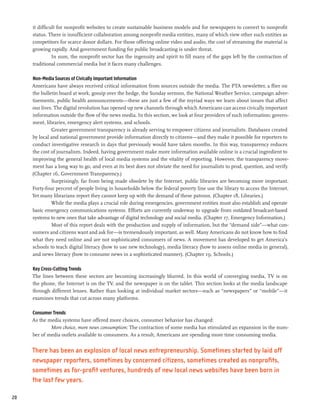 it difficult for nonprofit websites to create sustainable business models and for newspapers to convert to nonprofit
     status. There is insufficient collaboration among nonprofit media entities, many of which view other such entities as
     competitors for scarce donor dollars. For those offering online video and audio, the cost of streaming the material is
     growing rapidly. And government funding for public broadcasting is under threat.
               In sum, the nonprofit sector has the ingenuity and spirit to fill many of the gaps left by the contraction of
     traditional commercial media but it faces many challenges.

     Non-Media Sources of Civically Important Information
     Americans have always received critical information from sources outside the media. The PTA newsletter, a flier on
     the bulletin board at work, gossip over the hedge, the Sunday sermon, the National Weather Service, campaign adver-
     tisements, public health announcements—these are just a few of the myriad ways we learn about issues that affect
     our lives. The digital revolution has opened up new channels through which Americans can access civically important
     information outside the flow of the news media. In this section, we look at four providers of such information: govern-
     ment, libraries, emergency alert systems, and schools.
              Greater government transparency is already serving to empower citizens and journalists. Databases created
     by local and national government provide information directly to citizens—and they make it possible for reporters to
     conduct investigative research in days that previously would have taken months. In this way, transparency reduces
     the cost of journalism. Indeed, having government make more information available online is a crucial ingredient to
     improving the general health of local media systems and the vitality of reporting. However, the transparency move-
     ment has a long way to go, and even at its best does not obviate the need for journalists to prod, question, and verify.
     (Chapter 16, Government Transparency.)
              Surprisingly, far from being made obsolete by the Internet, public libraries are becoming more important.
     Forty-four percent of people living in households below the federal poverty line use the library to access the Internet.
     Yet many librarians report they cannot keep up with the demand of these patrons. (Chapter 18, Libraries.)
              While the media plays a crucial role during emergencies, government entities must also establish and operate
     basic emergency communications systems. Efforts are currently underway to upgrade from outdated broadcast-based
     systems to new ones that take advantage of digital technology and social media. (Chapter 17, Emergency Information.)
              Most of this report deals with the production and supply of information, but the “demand side”—what con-
     sumers and citizens want and ask for—is tremendously important, as well. Many Americans do not know how to find
     what they need online and are not sophisticated consumers of news. A movement has developed to get America’s
     schools to teach digital literacy (how to use new technology), media literacy (how to assess online media in general),
     and news literacy (how to consume news in a sophisticated manner). (Chapter 19, Schools.)

     Key Cross-Cutting Trends
     The lines between these sectors are becoming increasingly blurred. In this world of converging media, TV is on
     the phone, the Internet is on the TV, and the newspaper is on the tablet. This section looks at the media landscape
     through different lenses. Rather than looking at individual market sectors—such as “newspapers” or “mobile”—it
     examines trends that cut across many platforms.

     Consumer Trends
     As the media systems have offered more choices, consumer behavior has changed:
             More choice, more news consumption: The contraction of some media has stimulated an expansion in the num-
     ber of media outlets available to consumers. As a result, Americans are spending more time consuming media.


     There has been an explosion of local news entrepreneurship. Sometimes started by laid off
     newspaper reporters, sometimes by concerned citizens, sometimes created as nonprofits,
     sometimes as for-profit ventures, hundreds of new local news websites have been born in
     the last few years.

20
 