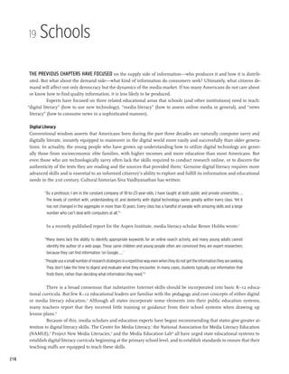 19    Schools

      The previous chapters have focused on the supply side of information—who produces it and how it is distrib-
       uted. But what about the demand side—what kind of information do consumers seek? Ultimately, what citizens de-
       mand will affect not only democracy but the dynamics of the media market. If too many Americans do not care about
       or know how to find quality information, it is less likely to be produced.
                 Experts have focused on three related educational areas that schools (and other institutions) need to teach:
      “digital literacy” (how to use new technology), “media literacy” (how to assess online media in general), and “news
       literacy” (how to consume news in a sophisticated manner).

      Digital Literacy
      Conventional wisdom asserts that Americans born during the past three decades are naturally computer savvy and
      digitally literate, innately equipped to maneuver in the digital world more easily and successfully than older genera-
      tions. In actuality, the young people who have grown up understanding how to utilize digital technology are gener-
      ally those from socioeconomic elite families, with higher incomes and more education than most Americans. But
      even those who are technologically savvy often lack the skills required to conduct research online, or to discern the
      authenticity of the texts they are reading and the sources that provided them.1 Genuine digital literacy requires more
      advanced skills and is essential to an informed citizenry’s ability to explore and fulfill its information and educational
      needs in the 21st century. Cultural historian Siva Vaidhyanathan has written:

              “As a professor, I am in the constant company of 18-to-23-year-olds. I have taught at both public and private universities... .
               The levels of comfort with, understanding of, and dexterity with digital technology varies greatly within every class. Yet it
               has not changed in the aggregate in more than 10 years. Every class has a handful of people with amazing skills and a large
               number who can’t deal with computers at all.”2

               In a recently published report for the Aspen Institute, media literacy scholar Renee Hobbs wrote:3

              “Many teens lack the ability to identify appropriate keywords for an online search activity, and many young adults cannot
               identify the author of a web page. These same children and young people often are convinced they are expert researchers
               because they can find information ‘on Google....’
              “People use a small number of research strategies in a repetitive way even when they do not get the information they are seeking.
               They don’t take the time to digest and evaluate what they encounter. In many cases, students typically use information that
               finds them, rather than deciding what information they need.”4

               There is a broad consensus that substantive Internet skills should be incorporated into basic K–12 educa-
      tional curricula. But few K–12 educational leaders are familiar with the pedagogy and core concepts of either digital
      or media literacy education.5 Although all states incorporate some elements into their public education systems,
      many teachers report that they received little training or guidance from their school systems when drawing up
      lesson plans.6
               Because of this, media scholars and education experts have begun recommending that states give greater at-
      tention to digital literacy skills. The Center for Media Literacy,7 the National Association for Media Literacy Education
      (NAMLE),8 Project New Media Literacies,9 and the Media Education Lab10 all have urged state educational systems to
      establish digital literacy curricula beginning at the primary school level, and to establish standards to ensure that their
      teaching staffs are equipped to teach these skills.

218
 