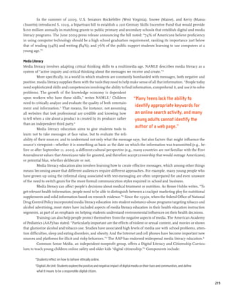 In the summer of 2009, U.S. Senators Rockefeller (West Virginia), Snowe (Maine), and Kerry (Massa-
chusetts) introduced S. 1029, a bipartisan bill to establish a 21st Century Skills Incentive Fund that would provide
$100 million annually in matching grants to public primary and secondary schools that establish digital and media
literacy programs. The June 2009 press release announcing the bill noted: “74% of Americans believe proficiency
in using computer technology should be a high school graduation requirement, ranking its importance just below
that of reading (94%) and writing (84%); and 76% of the public support students learning to use computers at a
young age.”11

Media Literacy
Media literacy involves adapting critical thinking skills to a multimedia age. NAMLE describes media literacy as a
system of “active inquiry and critical thinking about the messages we receive and create.”12
          More specifically, in a world in which students are constantly bombarded with messages, both negative and
positive, media literacy supplies them with the tools they need to help make sense of all that information. “People today
need sophisticated skills and competencies involving the ability to find information, comprehend it, and use it to solve
problems. The growth of the knowledge economy is dependent
upon workers who have these skills,” writes NAMLE.13 Children              “Many teens lack the ability to
need to critically analyze and evaluate the quality of both entertain-
ment and information.14 That means, for instance, not assuming
                                                                            identify appropriate keywords for
all websites that look professional are credible and knowing how            an online search activity, and many
to tell when a site about a product is created by its producer rather       young adults cannot identify the
than an independent third party.15
          Media literacy education aims to give students tools to
                                                                            author of a web page.”
learn not to take messages at face value, but to evaluate the reli-
ability of their sources; and to understand not only what the message says, but also factors that might influence the
source’s viewpoint—whether it is something as basic as the date on which the information was transmitted (e.g., be-
fore or after September 11, 2001), a different cultural perspective (e.g., many countries are not familiar with the First
Amendment values that Americans take for granted, and therefore accept censorship that would outrage Americans),
or potential bias, whether deliberate or not.
          Media literacy education also involves learning how to create effective messages, which among other things
means becoming aware that different audiences require different approaches. For example, many young people who
have grown up using the informal slang associated with text-messaging are often unprepared for and even unaware
of the need to switch gears for the more formal communication styles required in school and business.
          Media literacy can affect people’s decisions about medical treatment or nutrition. As Renee Hobbs writes, “To
get relevant health information, people need to be able to distinguish between a crackpot marketing ploy for nutritional
supplements and solid information based on research evidence.”16 Since the 1990s, when the federal Office of National
Drug Control Policy incorporated media literacy education into student substance-abuse programs targeting tobacco and
alcohol advertising, most states have included aspects of media literacy education in their health education instruction
segments, as part of an emphasis on helping students understand environmental influences on their health decisions.
          Training can also help people protect themselves from the negative aspects of media. The American Academy
of Pediatrics (AAP) has stated: “Particularly important are the effects of violent or sexual content, and movies or shows
that glamorize alcohol and tobacco use. Studies have associated high levels of media use with school problems, atten-
tion difficulties, sleep and eating disorders, and obesity. And the Internet and cell phones have become important new
sources and platforms for illicit and risky behaviors.”17 The AAP has endorsed widespread media literacy education.18
          Common Sense Media, an independent nonprofit group, offers a Digital Literacy and Citizenship Curricu-
lum to teach young children online safety and older kids “digital citizenship.”19 Components include:

        “Students reflect on how to behave ethically online.
        “Digital Life Unit: Students explore the positive and negative impact of digital media on their lives and communities, and define
         what it means to be a responsible digital citizen.


                                                                                                                                            219
 